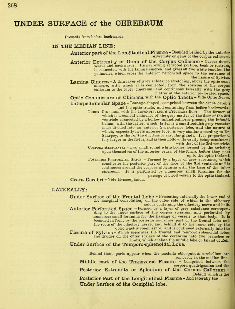 UNDER SURFACE of the CEREBRUM I*i esents from before backwards IN THE MEDIAN LINE: Anterior part of the Longitudinal Fissure - Bounded behind by the anterior extremity or genu of the corpus callosum. Anterior Extremity or Genu of the Corpus Callosum - Curves down- wards and backwards. Its narrowing reflected portion, beak or rostrum, is connected with the lamina cinerea, and gives off two white bundles, the peduncles, which cross the anterior perforated space to the entrance of the fissure of Sylvius. Lamina Cinerea - A. turn layer of grey substance stretching, above the optic com- missure, with which it is connected, from the rostrum of the corpus callosum to the tuber cinereum, and continuous laterally with the grey matter of the anterior perforated space. Optic Commissure or Chiasma with the Optic Tracts - Vide Optic Nerve. Interpeduncular Space - Lozenge-shaped, comprised between the crura cerebri and the optic tracts, and containing from before backwards : Tuber Cinereum with the Inpundibulum & Pituitary Body - The former of which is a conical eminence of the grey matter of the floor of the 3rd ventricle connected by a hollow infundibuliform process, the infundi- bulum, with the latter, which latter is a small reddish grey vascular mass divided into an anterior & a posterior lobe, and the nature of which, especially in its anterior lobe, is very similar according to Dr. Sharpey, to that of the ductless or vascular glands. It is proportiona. tely larger in the foetus, and is then hollow, its cavity being continuou f with that of the 3rd ventricle. Corpora Albicantia - Two small round white bodies formed by the twisting upon themselves of the anterior crura of the fornix before they pass up to the optic thalami. Posterior Perforated Space - Formed by a layer of grey substance, which constitutes the posterior part of the floor of the 3rd ventricle and is continuous around the corpora albicantia with the base of the tuber cinereum. It is perforated by numerous small foramina for the passage of blood vessels to the optic thalami. Crura Cerebri - Vide Mesocephalon. LATERALLY: Under Surface Of the Frontal Lobe - Presenting internally the lower end of the marginal convolution, on the outer side of which is the olfactory sulcus containing the olfactory nerve and bulb. Anterior Perforated Space -Formed by a layer of grey substance correspon- ding to the under surface of the corpus striatum, and perforated by numerous small foramina for the passage of vessels to that body. It is bounded in front by the posterior and inner part of the frontal lobe and the roots of the olfactory nerve, and behind & to the inner side by the optic tract & commissure, and is continued externally into the Fissure Of Sylvius-Which separates the frontal and temporo-sphenoidal lobes ana divides on the outer surface of the cerebrum into two branches or limbs, which enclose the middle lobe or Island of Reil. Under Surface of the Temporo-sphenoidal Lobe. Behind these parts appear when the medulla oblongata & cerebellum are removed, in the median line : Middle part of the Transverse Fissure - Comprised between the corpora quadrigemina and the Posterior Extremity or Splenium of the Corpus Callosum - Behind which is the Posterior Part of the Longitudinal Fissure - And laterally the Under Surface of the Occipital lobe.