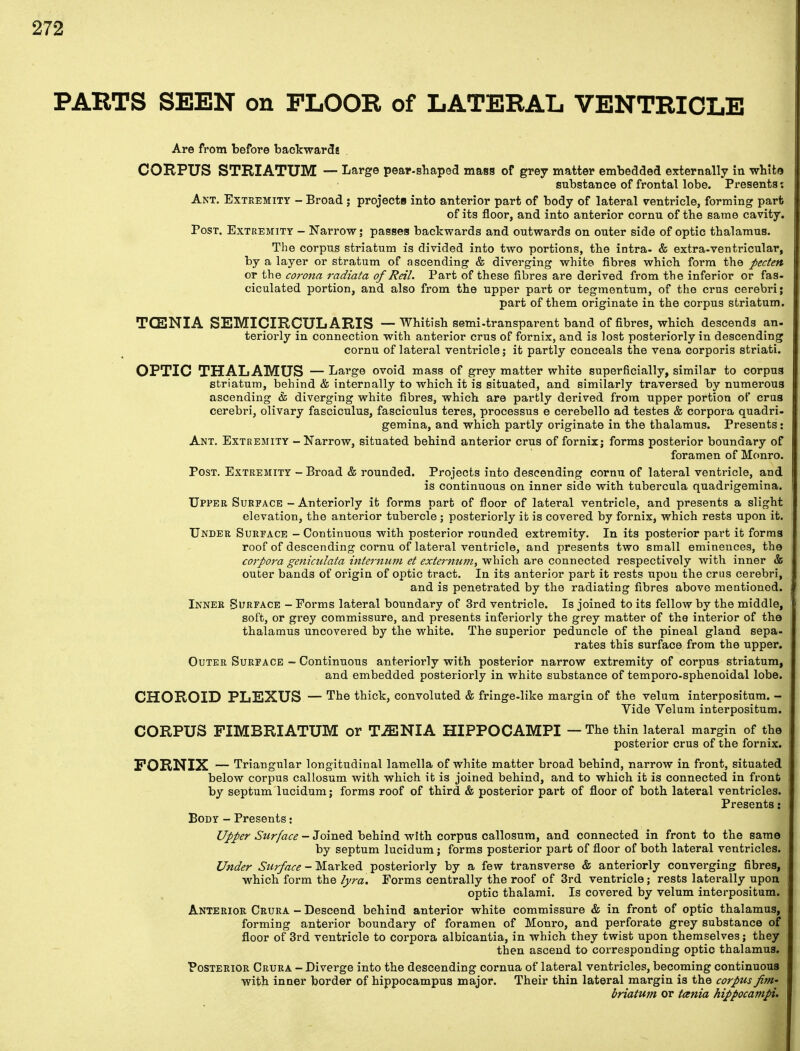 PARTS SEEN on FLOOR of LATERAL VENTRICLE Are from before backwards CORPUS STRIATUM — Large pear-shaped mass of grey matter embedded externally in whit© substance of frontal lobe. Presents: Ant. Extremity - Broad ; projects into anterior part of body of lateral ventricle, forming part of its floor, and into anterior cornu of the same cavity. Post. Extremity - Narrow; passes backwards and outwards on outer side of optic thalamus. The corpus striatum is divided into two portions, the intra- & extra-ventricular, by a layer or stratum of ascending & diverging white fibres which form the pecten or the corona radiata of Reil. Part of these fibres are derived from the inferior or fas- ciculated portion, and also from the upper part or tegmentum, of the crus cerebri; part of them originate in the corpus striatum. TCENIA SEMICIRCULARIS — Whitish semi-transparent band of fibres, which descends an- teriorly in connection with anterior crus of fornix, and is lost posteriorly in descending cornu of lateral ventricle; it partly conceals the vena corporis striati. OPTIC THALAMUS — Large ovoid mass of grey matter white superficially, similar to corpus striatum, behind & internally to which it is situated, and similarly traversed by numerous ascending & diverging white fibres, which are partly derived from upper portion of crus cerebri, olivary fasciculus, fasciculus teres, processus e cerebello ad testes & corpora quadri- gemina, and which partly originate in the thalamus. Presents: Ant. Extremity - Narrow, situated behind anterior crus of fornix; forms posterior boundary of foramen of Monro. Post. Extremity - Broad & rounded. Projects into descending cornu of lateral ventricle, and is continuous on inner side with tubercula quadrigemina. Upper Surface - Anteriorly it forms part of floor of lateral ventricle, and presents a slight elevation, the anterior tubercle ; posteriorly it is covered by fornix, which rests upon it. Under Surface - Continuous with posterior rounded extremity. In its posterior part it forms roof of descending cornu of lateral ventricle, and presents two small eminences, the corpora geniculata internum et externum.) which are connected respectively with inner & outer bands of origin of optic tract. In its anterior part it rests upon the crus cerebri, and is penetrated by the radiating fibres above mentioned. Inner Surface - Forms lateral boundary of 3rd ventricle. Is joined to its fellow by the middle, soft, or grey commissure, and presents inferiorly the grey matter of the interior of the thalamus uncovered by the white. The superior peduncle of the pineal gland sepa- rates this surface from the upper. Outer Surface - Continuous anteriorly with posterior narrow extremity of corpus striatum, and embedded posteriorly in white substance of temporo-sphenoidal lobe. CHOROID PLEXUS — The thick, convoluted & fringe-like margin of the velum interpositum. - Vide Velum interpositum. CORPUS FIMBRIATUM or TiENIA HIPPOCAMPI — The thin lateral margin of the posterior crus of the fornix. FORNIX — Triangular longitudinal lamella of white matter broad behind, narrow in front, situated below corpus callosum with which it is joined behind, and to which it is connected in front by septum lucidum; forms roof of third & posterior part of floor of both lateral ventricles. Presents: Body - Presents: Upper Surface - Joined behind with corpus callosum, and connected in front to the same by septum lucidum; forms posterior part of floor of both lateral ventricles. Under Surface - Marked posteriorly by a few transverse & anteriorly converging fibres, which form the lyra. Forms centrally the roof of 3rd ventricle; rests laterally upon optic thalami. Is covered by velum interpositum. Anterior Crura - Descend behind anterior white commissure & in front of optic thalamus, forming anterior boundary of foramen of Monro, and perforate grey substance of floor of 3rd ventricle to corpora albicantia, in which they twist upon themselves; they then ascend to corresponding optic thalamus. Posterior Crura - Diverge into the descending cornua of lateral ventricles, becoming continuous with inner border of hippocampus major. Their thin lateral margin is the corpus fm- briatum or taenia hippocampi.