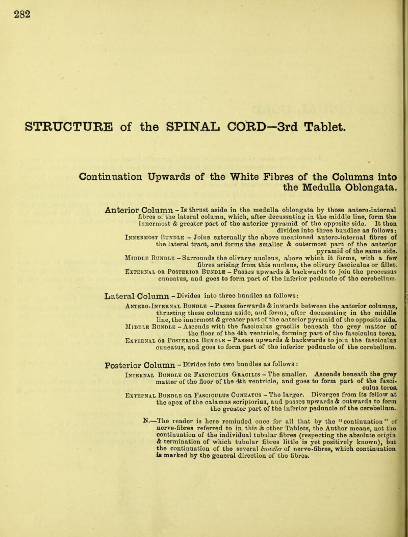 STRUCTURE of the SPINAL CORD-3rd Tablet. Continuation Upwards of the White Fibres of the Columns into the Medulla Oblongata. Anterior Column - Is thrust aside in the medulla oblongata by those antero-internal fibres of the lateral column, which, after decussating in the middle line, form the innermost & greater part of the anterior pyramid of the opposite side. It then divides into three bundles as follows: Innermost Bundle - Joins externally the above mentioned antero-internal fibres of the lateral tract, and forms the smaller & outermost part of the anterior pyramid of the same side. Middle Bundle - Surrounds the olivary nucleus, above which it forms, with a few fibres arising from this nucleus, the olivary fasciculus or fillet. External or Posterior Bundle - Passes upwards & backwards to join the processus cuneatus, and goes to form part of the inferior pedunole of the cerebellum. Lateral Column - Divides into three bundles as follows: Antero-Internal Bundle -Passes forwards & inwards between the anterior columns, thrusting these columns aside, and forms, after decussating in the middle line, the innermost & greater part of the anterior pyramid of the opposite side. Middle Bundle - Ascends with the fasciculus gracilis beneath the grey matter of the floor of the 4th ventricle, forming part of the fasciculus teres. External or Posterior Bundle - Passes upwards & backwards to join the fasciculus cuneatus, and goes to form part of the inferior peduncle of the cerebellum. Posterior Column - Divides into two bundles as follows : Internal Bundle or Fasciculus Gracilis - The smaller. Ascends beneath the grey matter of the floor of the 4th ventricle, and goes to form part of the fasci- culus teres. External Bundle or Fasciculus Cuneatus - The larger. Diverges from its fellow at the apex of the calamus scriptorius, and passes upwards & outwards to form the greater part of the inferior peduncle of the cerebellum. N.—The reader is here reminded once for all that by the continuation of nerve-fibres referred to in this & other Tablets, the Author means, not the continuation of the individual tubular fibres (respecting the absolute origin & termination of which tubular fibres little is yet positively known), but the continuation of the sevei*al bundles of nerve-fibres, which continuation is marked by the general direction of the fibres.