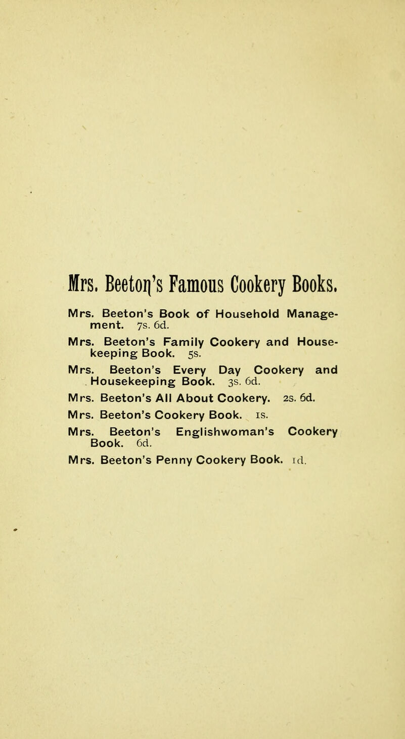 Mrs. Beeton's Famous Cookery Books. Mrs. Beeton's Book of Household Manage- ment. 7s. 6d. Mrs. Beeton's Family Cookery and House- keeping Book. 5s. Mrs. Beeton's Every Day Cookery and Housekeeping Book. 3s. 6d. Mrs. Beeton's All About Cookery. 2s. 6d. Mrs. Beeton's Cookery Book. is. Mrs. Beeton's Englishwoman's Cookery Book. 6d. Mrs. Beeton's Penny Cookery Book. id.