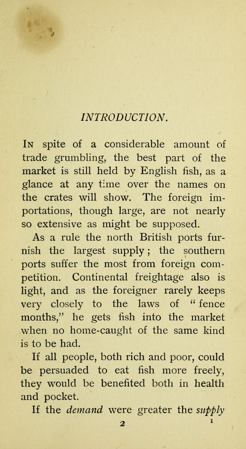 INTRODUCTION. In spite of a considerable amount of trade grumbling, the best part of the market is still held by English iish, as a glance at any time over the names on the crates will show. The foreign im- portations, though large, are not nearly so extensive as might be supposed. As a rule the north British ports fur- nish the largest supply; the southern ports suffer the most from foreign com- petition. Continental freightage also is light, and as the foreigner rarely keeps very closely to the laws of fence months, he gets fish into the market when no home-caught of the same kind is to be had. If all people, both rich and poor, could be persuaded to eat fish more freely, they would be benefited both in health and pocket. If the demand were greater the supply