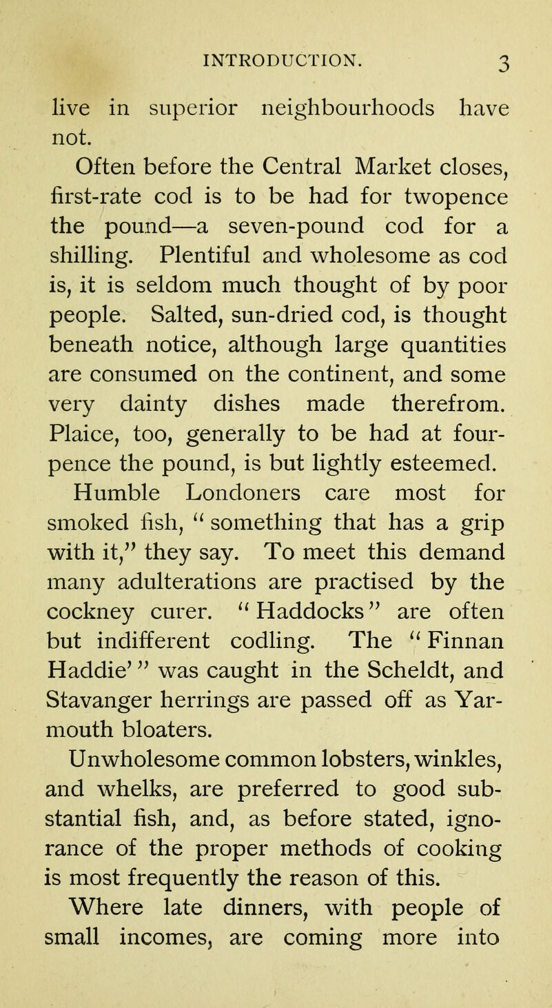 live in superior neighbourhoods have not. Often before the Central Market closes, first-rate cod is to be had for tv^opence the pound—a seven-pound cod for a shilling. Plentiful and wholesome as cod is, it is seldom much thought of by poor people. Salted, sun-dried cod, is thought beneath notice, although large quantities are consumed on the continent, and some very dainty dishes made therefrom. Plaice, too, generally to be had at four- pence the pound, is but lightly esteemed. Humble Londoners care most for smoked fish, something that has a grip with it, they say. To meet this demand many adulterations are practised by the cockney curer. Haddocks are often but indifferent codling. The Finnan Haddie^ was caught in the Scheldt, and Stavanger herrings are passed off as Yar- mouth bloaters. Unwholesome common lobsters, winkles, and whelks, are preferred to good sub- stantial fish, and, as before stated, igno- rance of the proper methods of cooking is most frequently the reason of this. Where late dinners, with people of small incomes, are coming more into