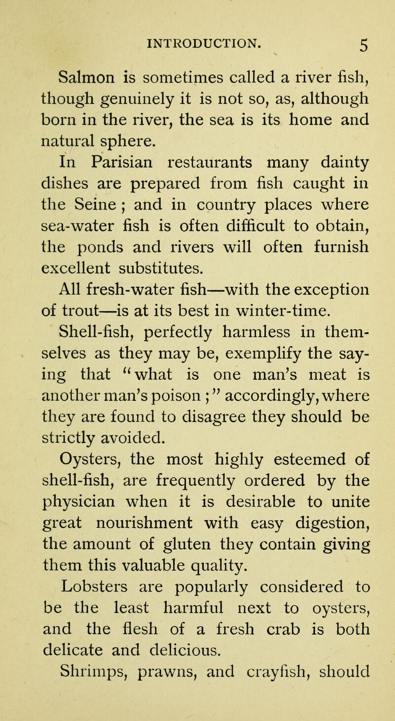 Salmon is sometimes called a river fish, though genuinely it is not so, as, although born in the river, the sea is its home and natural sphere. In Parisian restaurants many dainty dishes are prepared from fish caught in the Seine ; and in country places where sea-v^ater fish is often difficult to obtain, the ponds and rivers will often furnish excellent substitutes. All fresh-water fish—with the exception of trout—is at its best in winter-time. Shell-fish, perfectly harmless in them- selves as they may be, exemplify the say- ing that ''what is one man's meat is another man's poison accordingly, where they are found to disagree they should be strictly avoided. Oysters, the most highly esteemed of shell-fish, are frequently ordered by the physician when it is desirable to unite great nourishment with easy digestion, the amount of gluten they contain giving them this valuable quality. Lobsters are popularly considered to be the least harmful next to oysters, and the flesh of a fresh crab is both delicate and delicious. Shrimps, prawns, and crayfish, should