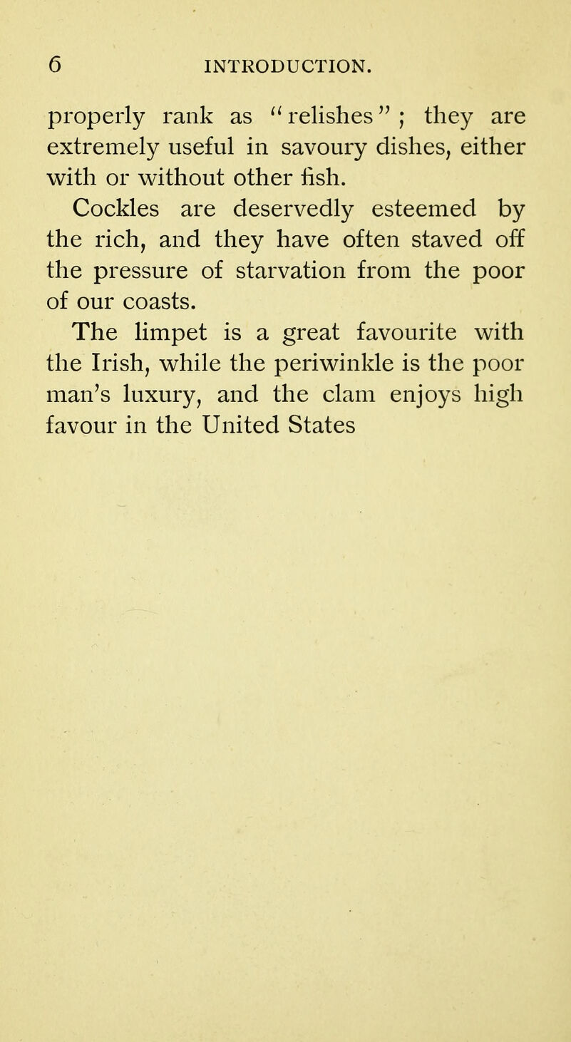 properly rank as relishes ; they are extremely useful in savoury dishes, either with or without other lish. Cockles are deservedly esteemed by the rich, and they have often staved off the pressure of starvation from the poor of our coasts. The limpet is a great favourite with the Irish, while the periwinkle is the poor man's luxury, and the clam enjoys high favour in the United States