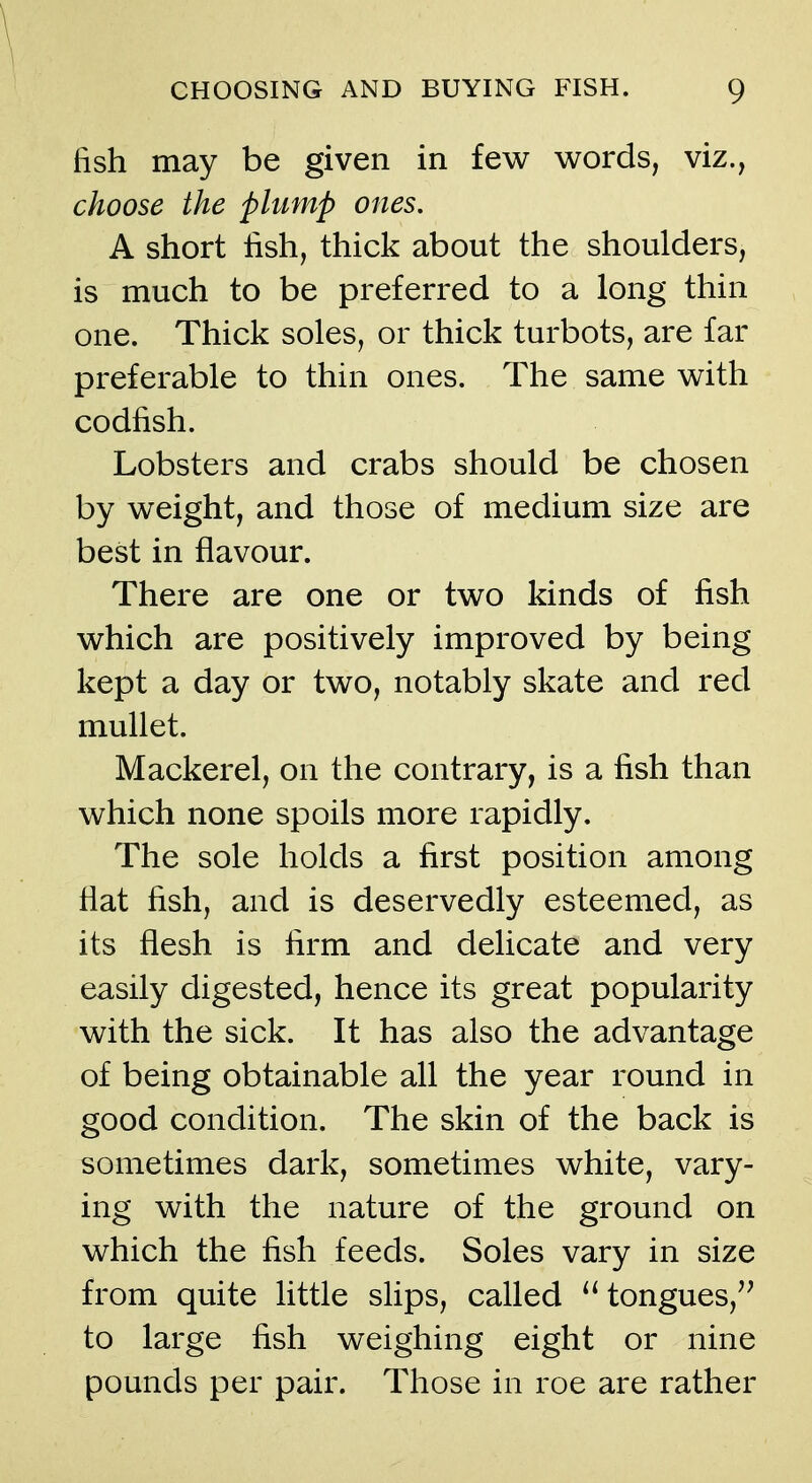 fish may be given in few words, viz., choose the plump ones. A short lish, thick about the shoulders, is much to be preferred to a long thin one. Thick soles, or thick turbots, are far preferable to thin ones. The same with codfish. Lobsters and crabs should be chosen by weight, and those of medium size are best in flavour. There are one or two kinds of fish which are positively improved by being kept a day or two, notably skate and red mullet. Mackerel, on the contrary, is a fish than which none spoils more rapidly. The sole holds a first position among flat fish, and is deservedly esteemed, as its flesh is firm and delicate and very easily digested, hence its great popularity with the sick. It has also the advantage of being obtainable all the year round in good condition. The skin of the back is sometimes dark, sometimes white, vary- ing with the nature of the ground on which the fish feeds. Soles vary in size from quite little slips, called tongues, to large fish weighing eight or nine pounds per pair. Those in roe are rather