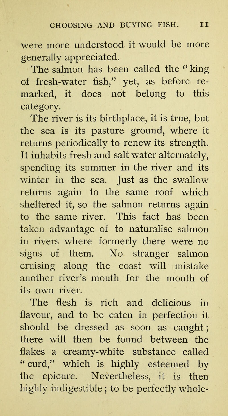 were more understood it would be more generally appreciated. The salmon has been called the king of fresh-water fish/^ yet, as before re- marked, it does not belong to this category. The river is its birthplace, it is true, but the sea is its pasture ground, where it returns periodically to renew its strength. It inhabits fresh and salt water alternately, spending its summer in the river and its winter in the sea. Just as the swallow returns again to the same roof which sheltered it, so the salmon returns again to the same river. This fact has been taken advantage of to naturalise salmon in rivers where formerly there were no signs of them. No stranger salmon cruising along the coast will mistake another river's mouth for the mouth of its own river. The flesh is rich and delicious in flavour, and to be eaten in perfection it should be dressed as soon as caught; there will then be found between the flakes a creamy-white substance called  curd, which is highly esteemed by the epicure. Nevertheless, it is then highly indigestible ; to be perfectly whole-