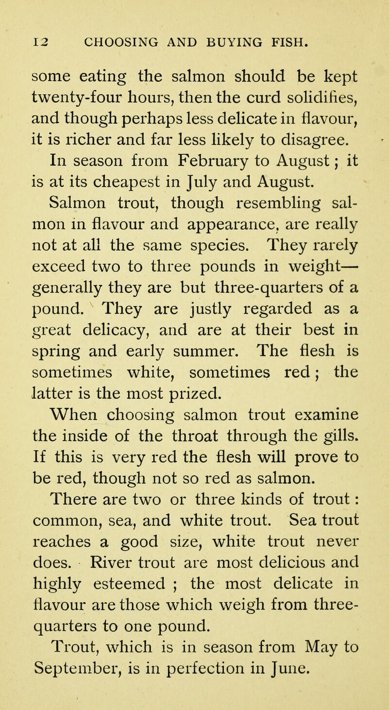 some eating the salmon should be kept twenty-four hours, then the curd solidifies, and though perhaps less delicate in flavour, it is richer and far less likely to disagree. In season from February to August; it is at its cheapest in July and August. Salmon trout, though resembling sal- mon in flavour and appearance, are really not at all the same species. They rarely exceed two to three pounds in weight— generally they are but three-quarters of a pound. They are justly regarded as a great delicacy, and are at their best in spring and early summer. The flesh is sometimes white, sometimes red; the latter is the most prized. When choosing salmon trout examine the inside of the throat through the gills. If this is very red the flesh will prove to be red, though not so red as salmon. There are two or three kinds of trout: common, sea, and white trout. Sea trout reaches a good size, white trout never does. River trout are most delicious and highly esteemed ; the most delicate in flavour are those which weigh from three- quarters to one pound. Trout, which is in season from May to September, is in perfection in June.