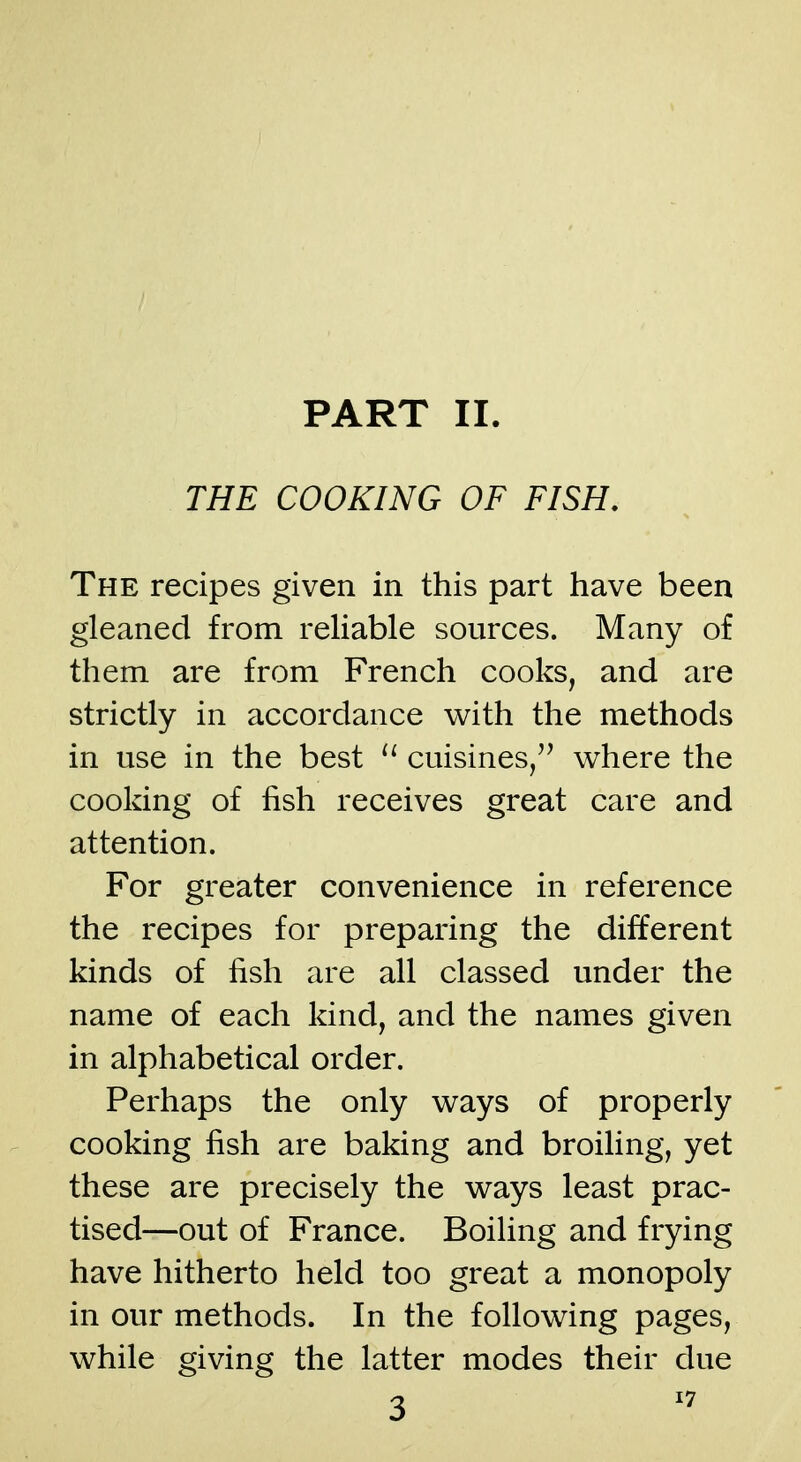 THE COOKING OF FISH, The recipes given in this part have been gleaned from reliable sources. Many of them are from French cooks, and are strictly in accordance v^ith the methods in use in the best cuisines/^ where the cooking of fish receives great care and attention. For greater convenience in reference the recipes for preparing the different kinds of fish are all classed under the name of each kind, and the names given in alphabetical order. Perhaps the only w^ays of properly cooking fish are baking and broiling, yet these are precisely the ways least prac- tised—out of France. Boiling and frying have hitherto held too great a monopoly in our methods. In the following pages, while giving the latter modes their due