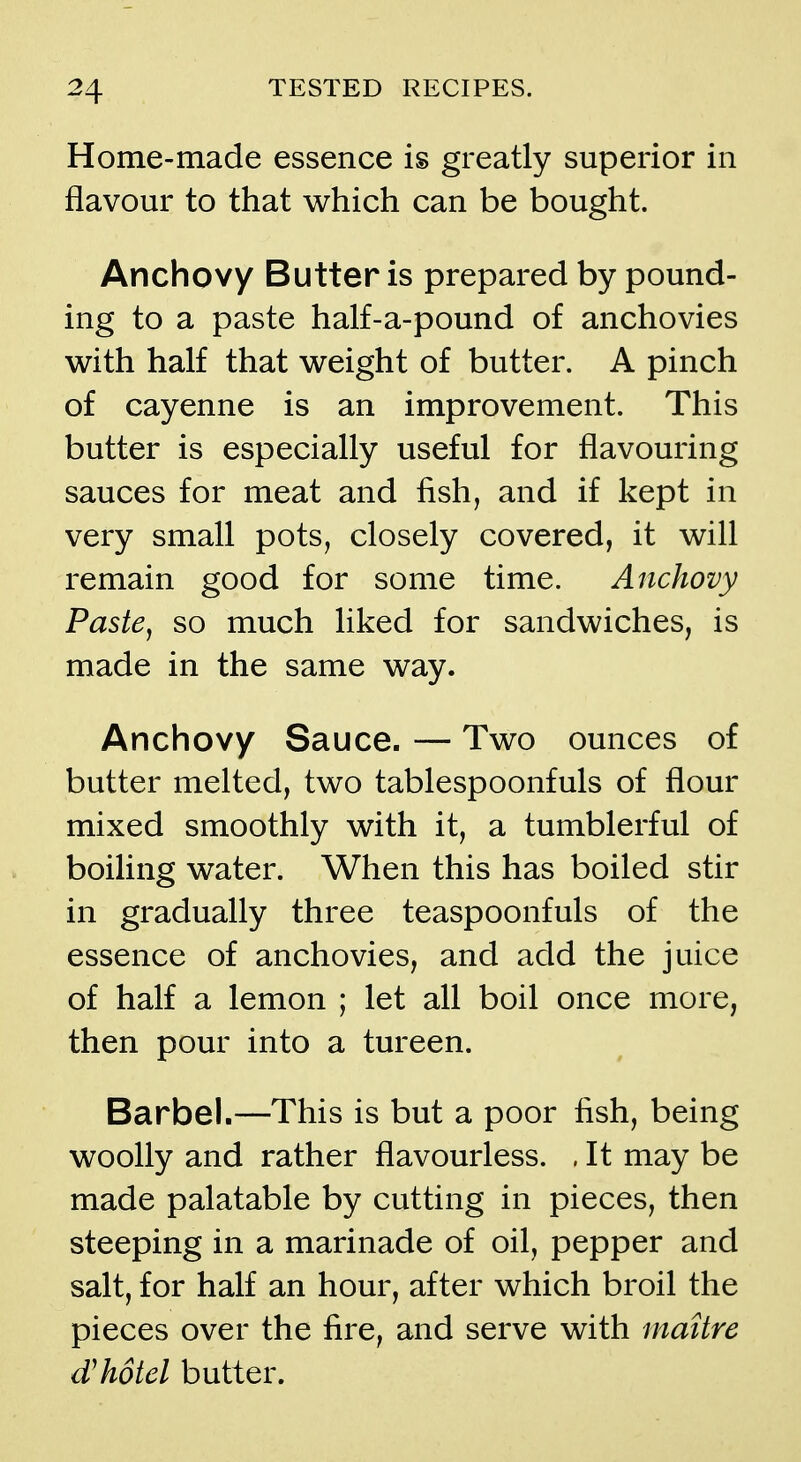 Home-made essence is greatly superior in flavom to that which can be bought. Anchovy Butter is prepared by pound- ing to a paste half-a-pound of anchovies with half that weight of butter. A pinch of cayenne is an improvement. This butter is especially useful for flavouring sauces for meat and fish, and if kept in very small pots, closely covered, it will remain good for some time. Anchovy Paste, so much liked for sandwiches, is made in the same way. Anchovy Sauce. — Two ounces of butter melted, two tablespoonfuls of flour mixed smoothly with it, a tumblerful of boiHng water. When this has boiled stir in gradually three teaspoonfuls of the essence of anchovies, and add the juice of half a lemon ; let all boil once more, then pour into a tureen. Barbel.—This is but a poor fish, being woolly and rather flavourless. . It may be made palatable by cutting in pieces, then steeping in a marinade of oil, pepper and salt, for half an hour, after which broil the pieces over the fire, and serve with maitre dhotel butter.