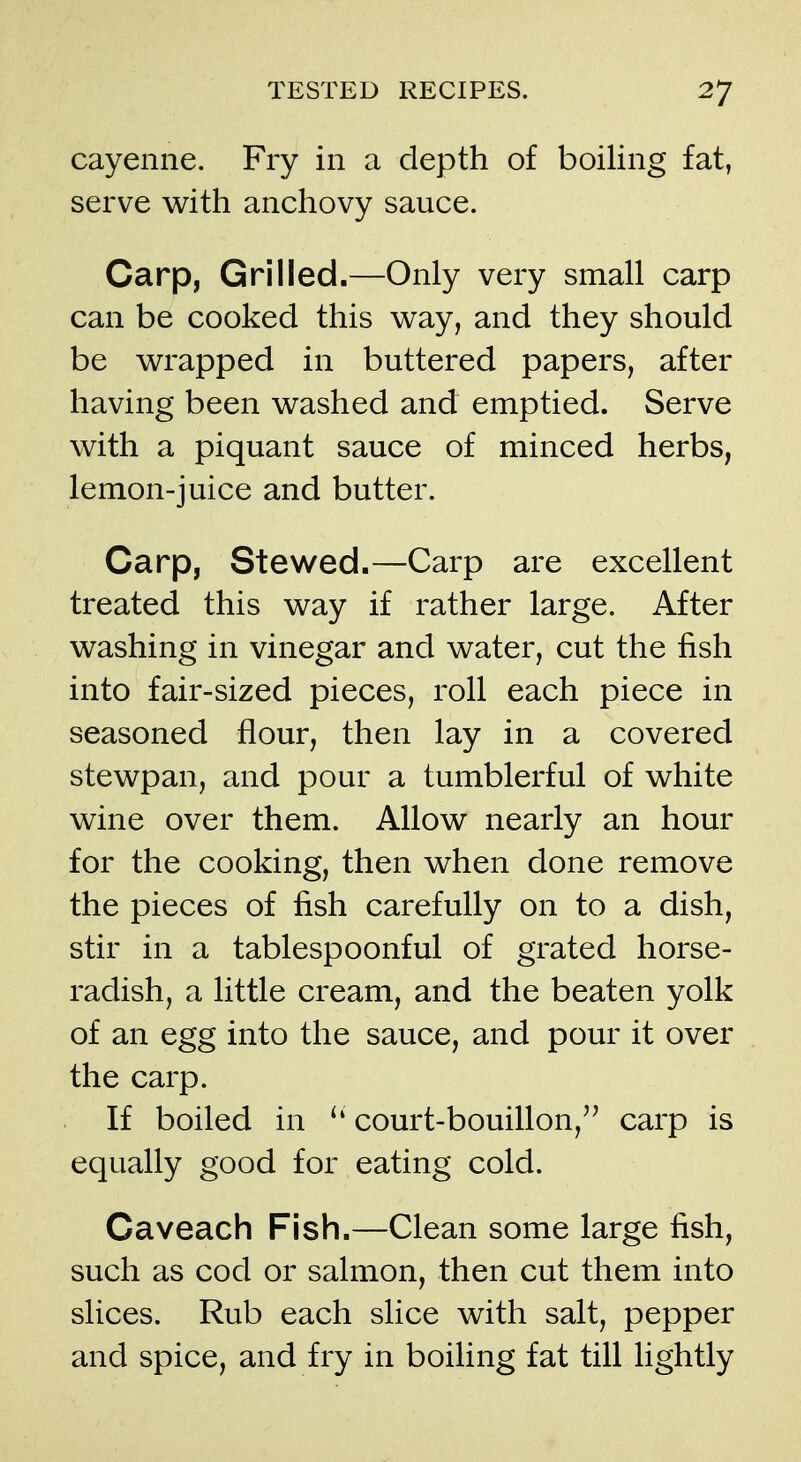 cayenne. Fry in a depth of boiling fat, serve with anchovy sauce. Carp, Grilled.—Only very small carp can be cooked this way, and they should be wrapped in buttered papers, after having been washed and emptied. Serve with a piquant sauce of minced herbs, lemon-juice and butter. Carp, Stewed.—Carp are excellent treated this way if rather large. After washing in vinegar and water, cut the fish into fair-sized pieces, roll each piece in seasoned flour, then lay in a covered stewpan, and pour a tumblerful of white wine over them. Allow nearly an hour for the cooking, then when done remove the pieces of fish carefully on to a dish, stir in a tablespoonful of grated horse- radish, a little cream, and the beaten yolk of an egg into the sauce, and pour it over the carp. If boiled in ^' court-bouillon,'' carp is equally good for eating cold. Caveach Fish.—Clean some large fish, such as cod or salmon, then cut them into slices. Rub each slice with salt, pepper and spice, and fry in boiling fat till lightly