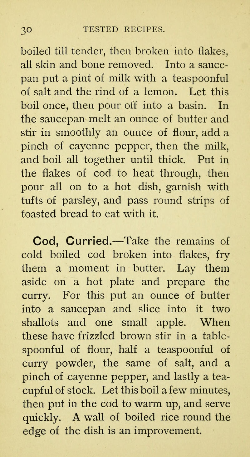 boiled till tender, then broken into flakes, all skin and bone removed. Into a sauce- pan put a pint of milk with a teaspoonful of salt and the rind of a lemon. Let this boil once, then pour off into a basin. In the saucepan melt an ounce of butter and stir in smoothly an ounce of flour, add a pinch of cayenne pepper, then the milk, and boil all together until thick. Put in the flakes of cod to heat through, then pour all on to a hot dish, garnish with tufts of parsley, and pass round strips of toasted bread to eat with it. Cod, Curried.—Take the remains of cold boiled cod broken into flakes, fry them a moment in butter. Lay them aside on a hot plate and prepare the curry. For this put an ounce of butter into a saucepan and slice into it two shallots and one small apple. When these have frizzled brown stir in a table- spoonful of flour, half a teaspoonful of curry powder, the same of salt, and a pinch of cayenne pepper, and lastly a tea- cupful of stock. Let this boil a few minutes, then put in the cod to warm up, and serve quickly. A wall of boiled rice round the edge of the dish is an improvement.