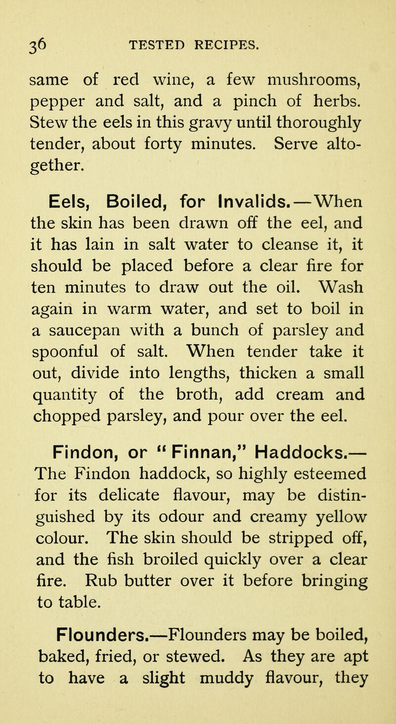 same of red wine, a few mushrooms, pepper and salt, and a pinch of herbs. Stew the eels in this gravy until thoroughly tender, about forty minutes. Serve alto- gether. Eels, Boiled, for Invalids.—When the skin has been drawn off the eel, and it has lain in salt water to cleanse it, it should be placed before a clear fire for ten minutes to draw out the oil. Wash again in warm water, and set to boil in a saucepan with a bunch of parsley and spoonful of salt. When tender take it out, divide into lengths, thicken a small quantity of the broth, add cream and chopped parsley, and pour over the eel. Findon, or Finnan, Haddocks.— The Findon haddock, so highly esteemed for its delicate flavour, may be distin- guished by its odour and creamy yellow colour. The skin should be stripped off, and the fish broiled quickly over a clear fire. Rub butter over it before bringing to table. Flounders.—Flounders may be boiled, baked, fried, or stewed. As they are apt to have a slight muddy flavour, they
