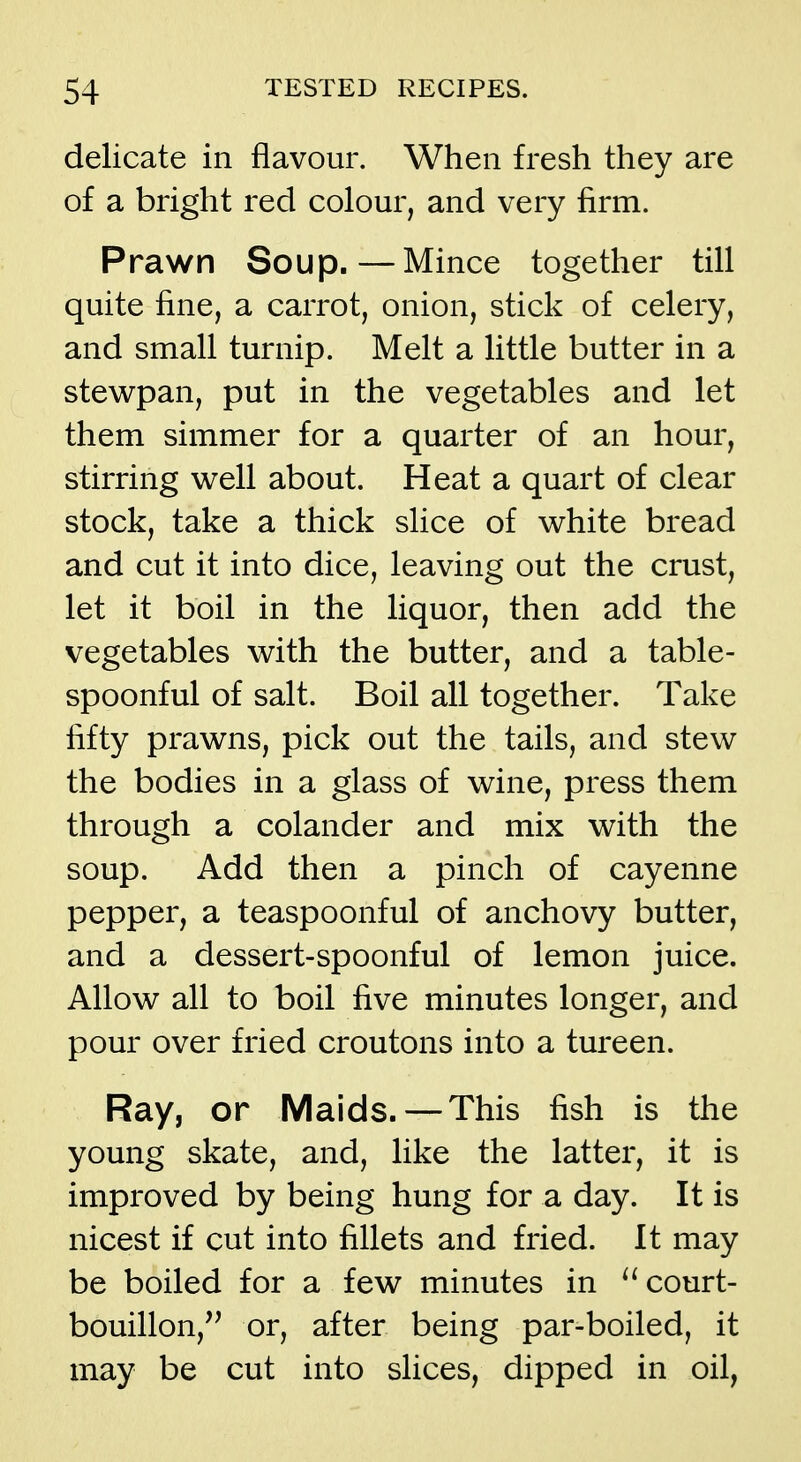 delicate in flavour. When fresh they are of a bright red colour, and very firm. Prawn Soup.—Mince together till quite fine, a carrot, onion, stick of celery, and small turnip. Melt a little butter in a stewpan, put in the vegetables and let them simmer for a quarter of an hour, stirring well about. Heat a quart of clear stock, take a thick slice of white bread and cut it into dice, leaving out the crust, let it boil in the liquor, then add the vegetables with the butter, and a table- spoonful of salt. Boil all together. Take fifty prawns, pick out the tails, and stew the bodies in a glass of wine, press them through a colander and mix with the soup. Add then a pinch of cayenne pepper, a teaspoonful of anchovy butter, and a dessert-spoonful of lemon juice. Allow all to boil five minutes longer, and pour over fried croutons into a tureen. Ray, or Maids. — This fish is the young skate, and, like the latter, it is improved by being hung for a day. It is nicest if cut into fillets and fried. It may be boiled for a few minutes in court- bouillon, or, after being par-boiled, it may be cut into slices, dipped in oil,