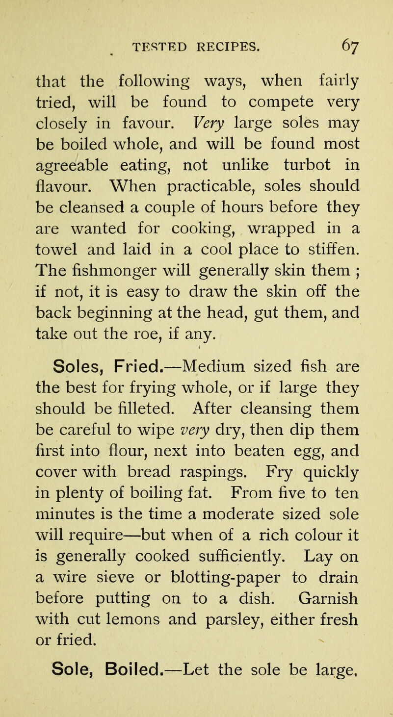 that the following ways, when fairly tried, will be found to compete very closely in favour. Very large soles may be boiled whole, and will be found most agreeable eating, not unlike turbot in flavour. When practicable, soles should be cleansed a couple of hours before they are wanted for cooking, wrapped in a towel and laid in a cool place to stiffen. The fishmonger will generally skin them ; if not, it is easy to draw the skin off the back beginning at the head, gut them, and take out the roe, if any. Soles, Fried.—Medium sized fish are the best for frying whole, or if large they should be filleted. After cleansing them be careful to wipe very dry, then dip them first into flour, next into beaten egg, and cover with bread raspings. Fry quickly in plenty of boiling fat. From five to ten minutes is the time a moderate sized sole will require—but when of a rich colour it is generally cooked sufficiently. Lay on a wire sieve or blotting-paper to drain before putting on to a dish. Garnish with cut lemons and parsley, either fresh or fried. Sole, Boiled.—Let the sole be large,