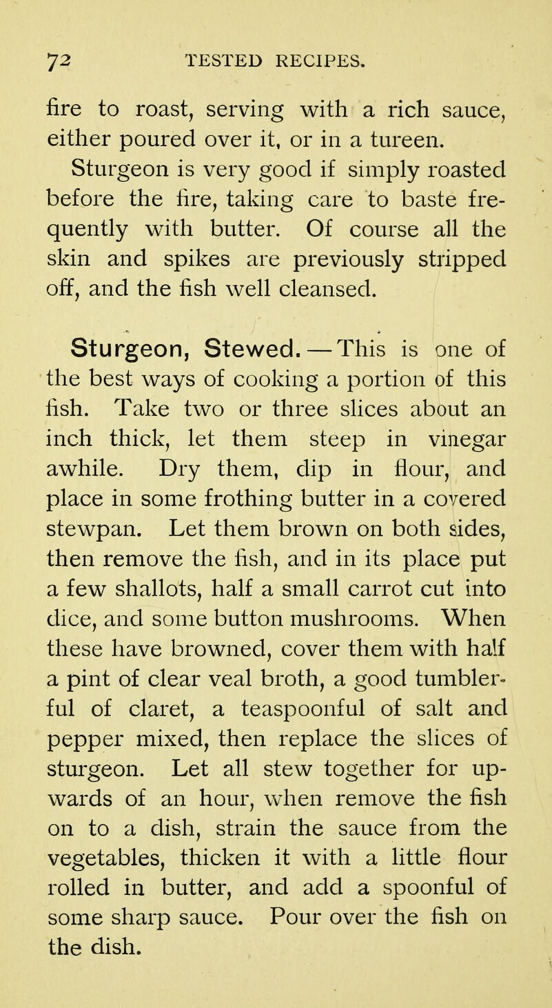 fire to roast, serving with a rich sauce, either poured over it, or in a tureen. Sturgeon is very good if simply roasted before the fire, taking care to baste fre- quently with butter. Of course all the skin and spikes are previously stripped off, and the fish well cleansed. Sturgeon, Stewed. — This is one of the best ways of cooking a portion of this fish. Take two or three slices about an inch thick, let them steep in vinegar awhile. Dry them, dip in flour, and place in some frothing butter in a covered stewpan. Let them brown on both sides, then remove the fish, and in its place put a few shallots, half a small carrot cut into dice, and some button mushrooms. When these have browned, cover them with half a pint of clear veal broth, a good tumbler- ful of claret, a teaspoonful of salt and pepper mixed, then replace the slices of sturgeon. Let all stew together for up- wards of an hour, when remove the fish on to a dish, sti'ain the sauce from the vegetables, thicken it with a little flour rolled in butter, and add a spoonful of some sharp sauce. Pour over the fish on the dish.