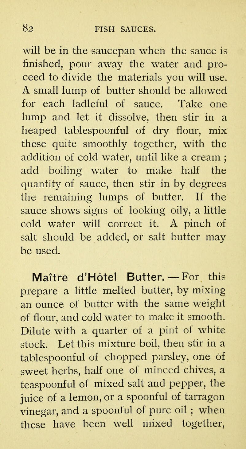 will be in the saucepan when the sauce is finished, pour away the water and pro- ceed to divide the materials you will use. A small lump of butter should be allowed for each ladleful of sauce. Take one lump and let it dissolve, then stir in a heaped tablespoonful of diy flour, mix these quite smoothly together, with the addition of cold water, until like a cream ; add boiling water to make half the quantity of sauce, then stir in by degrees the remaining lumps of butter. If the sauce shows signs of looking oily, a little cold water will correct it. A pinch of salt should be added, or salt butter may be used. Maitre d'Hotel Butter.— For this prepare a little melted butter, by mixing an ounce of butter with the same weight of flour, and cold water to make it smooth. Dilute with a quarter of a pint of white stock. Let this mixture boil, then stir in a tablespoonful of chopped parsley, one of sweet herbs, half one of minced chives, a teaspoonful of mixed salt and pepper, the juice of a lemon, or a spoonful of tarragon vinegar, and a spoonful of pure oil ; when these have been well mixed together,