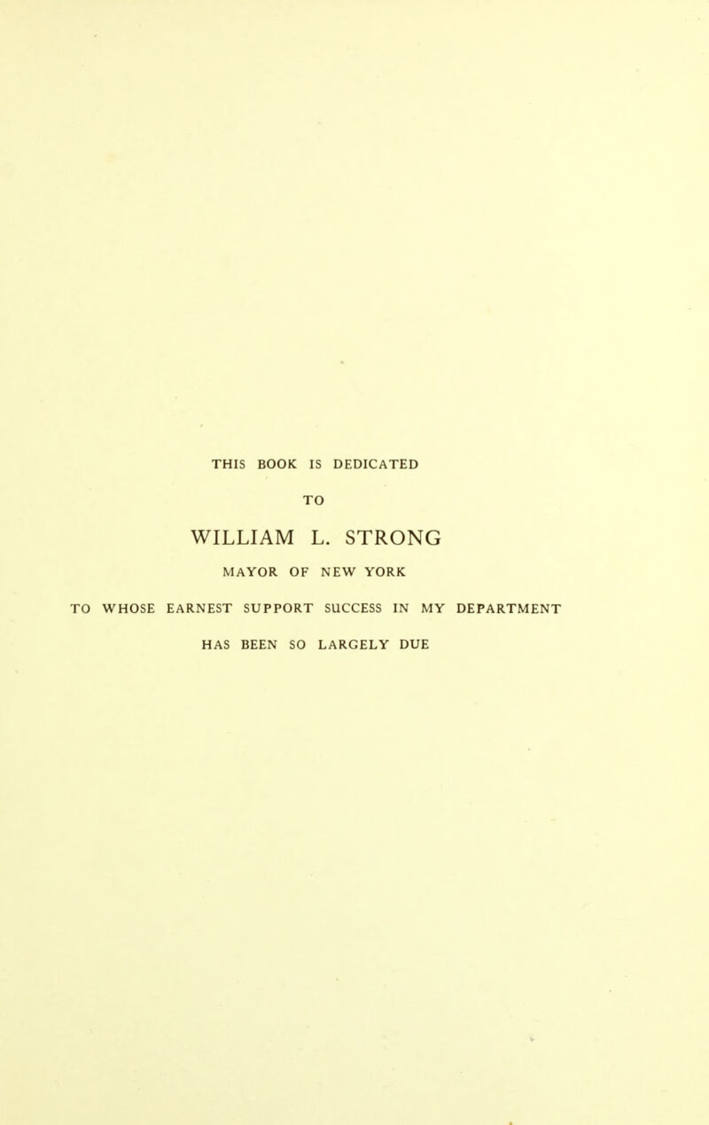 THIS BOOK IS DEDICATED TO WILLIAM L. STRONG MAYOR OF NEW YORK TO WHOSE EARNEST SUPPORT SUCCESS IN MY DEPARTMENT HAS BEEN SO LARGELY DUE