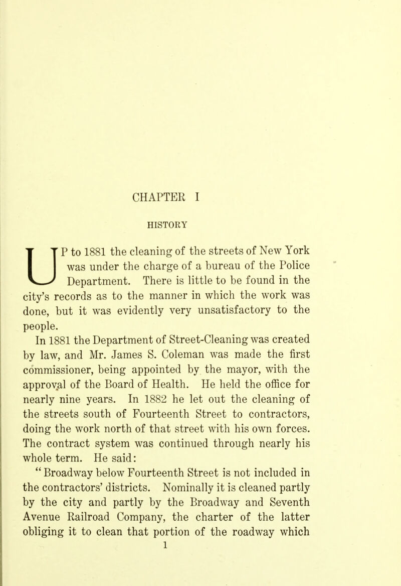 HISTORY P to 1881 the cleaning of the streets of New York was under the charge of a bureau of the Police Department. There is little to be found in the city's records as to the manner in which the work was done, but it was evidently very unsatisfactory to the people. In 1881 the Department of Street-Cleaning was created by law, and Mr. James S. Coleman was made the first commissioner, being appointed by the mayor, with the approval of the Board of Health. He held the office for nearly nine years. In 1882 he let out the cleaning of the streets south of Fourteenth Street to contractors, doing the work north of that street with his own forces. The contract system was continued through nearly his whole term. He said:  Broadway below Fourteenth Street is not included in the contractors' districts. Nominally it is cleaned partly by the city and partly by the Broadway and Seventh Avenue Railroad Company, the charter of the latter obliging it to clean that portion of the roadway which l