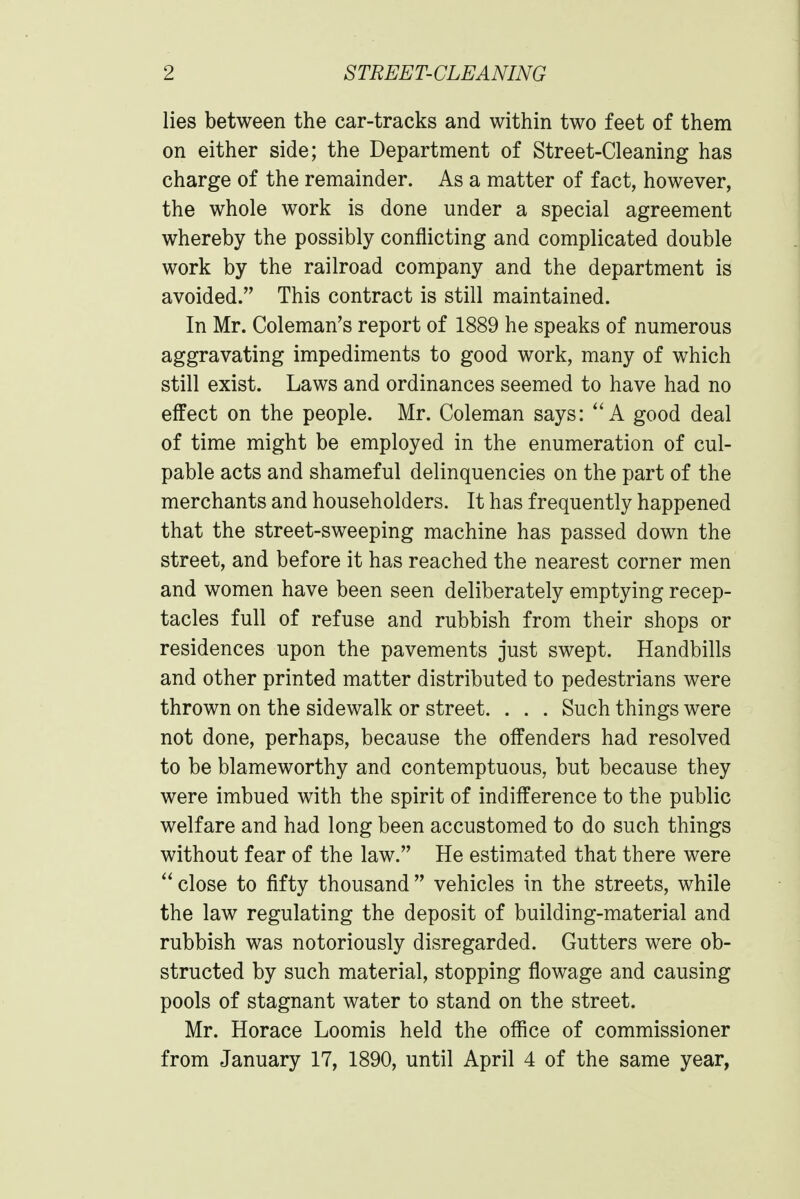 lies between the car-tracks and within two feet of them on either side; the Department of Street-Cleaning has charge of the remainder. As a matter of fact, however, the whole work is done under a special agreement whereby the possibly conflicting and complicated double work by the railroad company and the department is avoided. This contract is still maintained. In Mr. Coleman's report of 1889 he speaks of numerous aggravating impediments to good work, many of which still exist. Laws and ordinances seemed to have had no effect on the people. Mr. Coleman says:  A good deal of time might be employed in the enumeration of cul- pable acts and shameful delinquencies on the part of the merchants and householders. It has frequently happened that the street-sweeping machine has passed down the street, and before it has reached the nearest corner men and women have been seen deliberately emptying recep- tacles full of refuse and rubbish from their shops or residences upon the pavements just swept. Handbills and other printed matter distributed to pedestrians were thrown on the sidewalk or street. . . . Such things were not done, perhaps, because the offenders had resolved to be blameworthy and contemptuous, but because they were imbued with the spirit of indifference to the public welfare and had long been accustomed to do such things without fear of the law. He estimated that there were  close to fifty thousand  vehicles in the streets, while the law regulating the deposit of building-material and rubbish was notoriously disregarded. Gutters were ob- structed by such material, stopping flowage and causing pools of stagnant water to stand on the street. Mr. Horace Loomis held the office of commissioner from January 17, 1890, until April 4 of the same year,