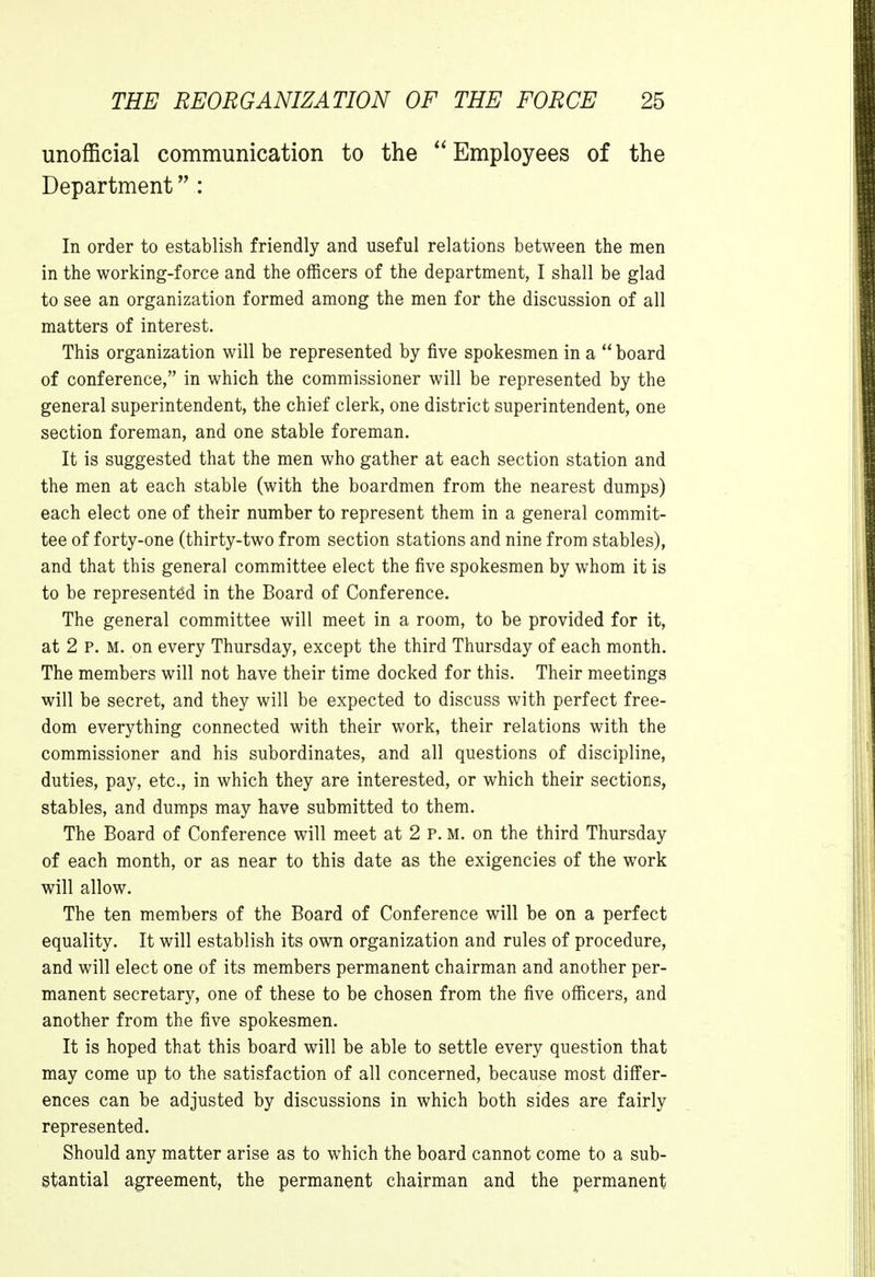 unofficial communication to the  Employees of the Department : In order to establish friendly and useful relations between the men in the working-force and the officers of the department, I shall be glad to see an organization formed among the men for the discussion of all matters of interest. This organization will be represented by five spokesmen in a  board of conference, in which the commissioner will be represented by the general superintendent, the chief clerk, one district superintendent, one section foreman, and one stable foreman. It is suggested that the men who gather at each section station and the men at each stable (with the boardmen from the nearest dumps) each elect one of their number to represent them in a general commit- tee of forty-one (thirty-two from section stations and nine from stables), and that this general committee elect the five spokesmen by whom it is to be represented in the Board of Conference. The general committee will meet in a room, to be provided for it, at 2 p. m. on every Thursday, except the third Thursday of each month. The members will not have their time docked for this. Their meetings will be secret, and they will be expected to discuss with perfect free- dom everything connected with their work, their relations with the commissioner and his subordinates, and all questions of discipline, duties, pay, etc., in which they are interested, or which their sections, stables, and dumps may have submitted to them. The Board of Conference will meet at 2 P. M. on the third Thursday of each month, or as near to this date as the exigencies of the work will allow. The ten members of the Board of Conference will be on a perfect equality. It will establish its own organization and rules of procedure, and will elect one of its members permanent chairman and another per- manent secretary, one of these to be chosen from the five officers, and another from the five spokesmen. It is hoped that this board will be able to settle every question that may come up to the satisfaction of all concerned, because most differ- ences can be adjusted by discussions in which both sides are fairly represented. Should any matter arise as to which the board cannot come to a sub- stantial agreement, the permanent chairman and the permanent