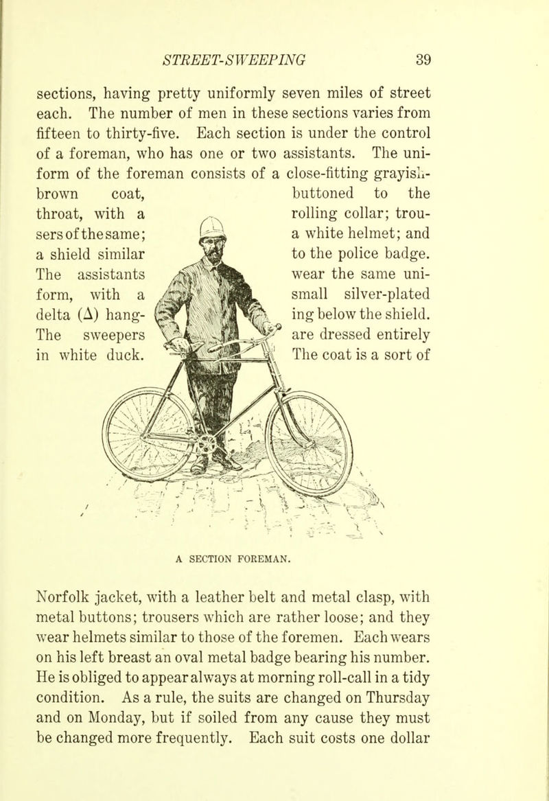 sections, having pretty uniformly seven miles of street each. The number of men in these sections varies from fifteen to thirty-five. Each section is under the control of a foreman, who has one or two assistants. The uni- form of the foreman consists of a close-fitting grayisli- brown coat, throat, with a sersof the same; a shield similar The assistants form, with a delta (A) hang- fsf The sweepers in white duck. buttoned to the rolling collar; trou- a white helmet; and to the police badge, wear the same uni- small silver-plated ing below the shield, are dressed entirely The coat is a sort of A SECTION FOREMAN. Norfolk jacket, with a leather belt and metal clasp, with metal buttons; trousers which are rather loose; and they wear helmets similar to those of the foremen. Each wears on his left breast an oval metal badge bearing his number. He is obliged to appear always at morning roll-call in a tidy condition. As a rule, the suits are changed on Thursday and on Monday, but if soiled from any cause they must be changed more frequently. Each suit costs one dollar