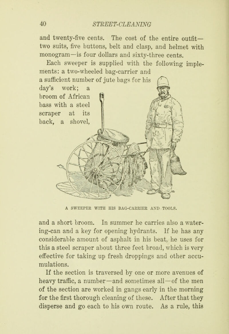 and twenty-five cents. The cost of the entire outfit— two suits, five buttons, belt and clasp, and helmet with monogram—is four dollars and sixty-three cents. Each sweeper is supplied with the following imple- ments: a two-wheeled bag-carrier and a sufficient number of jute bags for his day's work; a broom of African bass with a steel scraper at its back, a shovel, A SWEEPER WITH HIS BAG-CARRIER AND TOOLS. and a short broom. In summer he carries also a water- ing-can and a key for opening hydrants. If he has any considerable amount of asphalt in his beat, he uses for this a steel scraper about three feet broad, which is very effective for taking up fresh droppings and other accu- mulations. If the section is traversed by one or more avenues of heavy traffic, a number—and sometimes all—of the men of the section are worked in gangs early in the morning for the first thorough cleaning of these. After that they disperse and go each to his own route. As a rule, this
