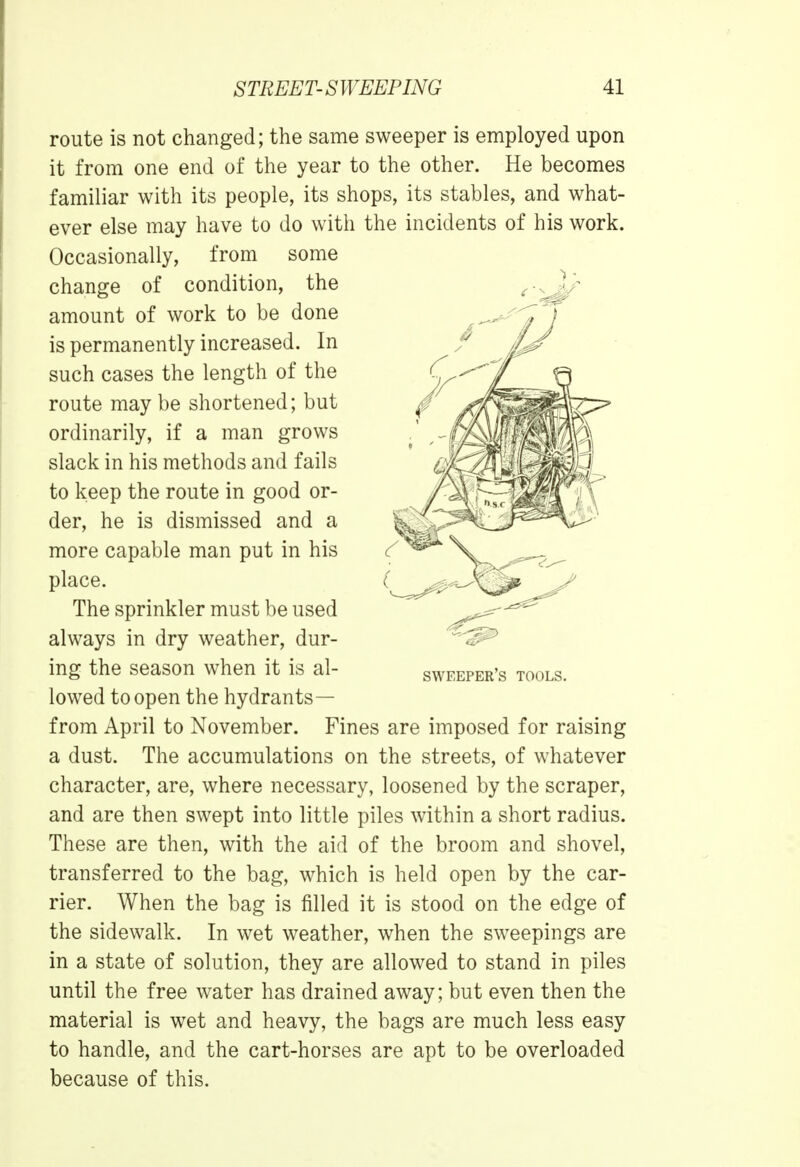 route is not changed; the same sweeper is employed upon it from one end of the year to the other. He becomes familiar with its people, its shops, its stables, and what- ever else may have to do with the incidents of his work. Occasionally, from some change of condition, the amount of work to be done is permanently increased. In such cases the length of the route may be shortened; but ordinarily, if a man grows slack in his methods and fails to keep the route in good or- der, he is dismissed and a more capable man put in his place. The sprinkler must be used always in dry weather, dur- ing the season when it is al- lowed to open the hydrants— from April to November. Fines are imposed for raising a dust. The accumulations on the streets, of whatever character, are, where necessary, loosened by the scraper, and are then swept into little piles within a short radius. These are then, with the aid of the broom and shovel, transferred to the bag, which is held open by the car- rier. When the bag is filled it is stood on the edge of the sidewalk. In wet weather, when the sweepings are in a state of solution, they are allowed to stand in piles until the free water has drained away; but even then the material is wet and heavy, the bags are much less easy to handle, and the cart-horses are apt to be overloaded because of this. sweeper's tools.