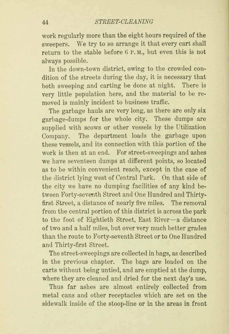 work regularly more than the eight hours required of the sweepers. We try to so arrange it that every cart shall return to the stable before 6 P. M., but even this is not always possible. In the down-town district, owing to the crowded con- dition of the streets during the day, it is necessary that both sweeping and carting be done at night. There is very little population here, and the material to be re- moved is mainly incident to business traffic. The garbage hauls are very long, as there are only six garbage-dumps for the whole city. These dumps are supplied with scows or other vessels by the Utilization Company. The department loads the garbage upon these vessels, and its connection with this portion of the work is then at an end. For street-sweepings and ashes we have seventeen dumps at different points, so located as to be within convenient reach, except in the case of the district lying west of Central Park. On that side of the city we have no dumping facilities of any kind be- tween Forty-seventh Street and One Hundred and Thirty- first Street, a distance of nearly five miles. The removal from the central portion of this district is across the park to the foot of Eightieth Street, East River—a distance of two and a half miles, but over very much better grades than the route to Forty-seventh Street or to One Hundred and Thirty-first Street. The street-sweepings are collected in bags, as described in the previous chapter. The bags are loaded on the carts without being untied, and are emptied at the dump, where they are cleaned and dried for the next day's use. Thus far ashes are almost entirely collected from metal cans and other receptacles which are set on the sidewalk inside of the stoop-line or in the areas in front