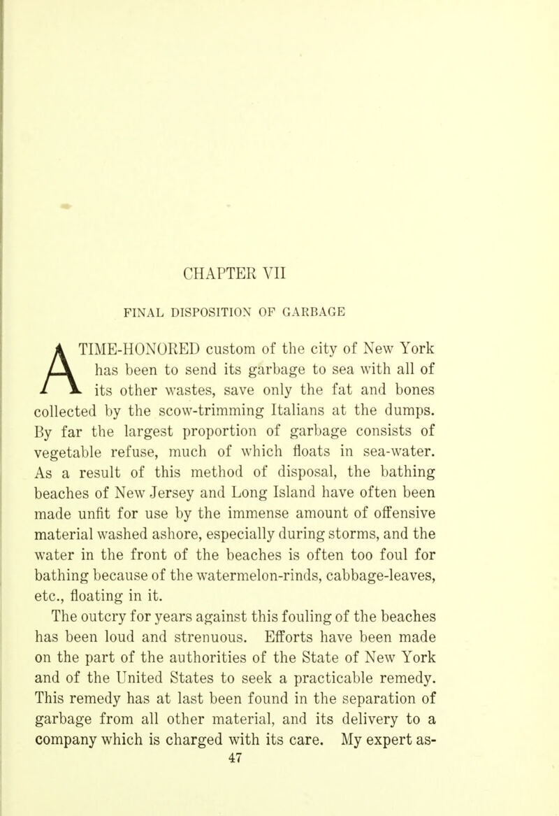 FINAL DISPOSITION OF GARBAGE TIME-HONORED custom of the city of New York has been to send its garbage to sea with all of 1 1l its other wastes, save only the fat and bones collected by the scow-trimming Italians at the dumps. By far the largest proportion of garbage consists of vegetable refuse, much of which floats in sea-water. As a result of this method of disposal, the bathing beaches of New Jersey and Long Island have often been made unfit for use by the immense amount of offensive material washed ashore, especially during storms, and the water in the front of the beaches is often too foul for bathing because of the watermelon-rinds, cabbage-leaves, etc., floating in it. The outcry for years against this fouling of the beaches has been loud and strenuous. Efforts have been made on the part of the authorities of the State of New York and of the United States to seek a practicable remedy. This remedy has at last been found in the separation of garbage from all other material, and its delivery to a company which is charged with its care. My expert as-