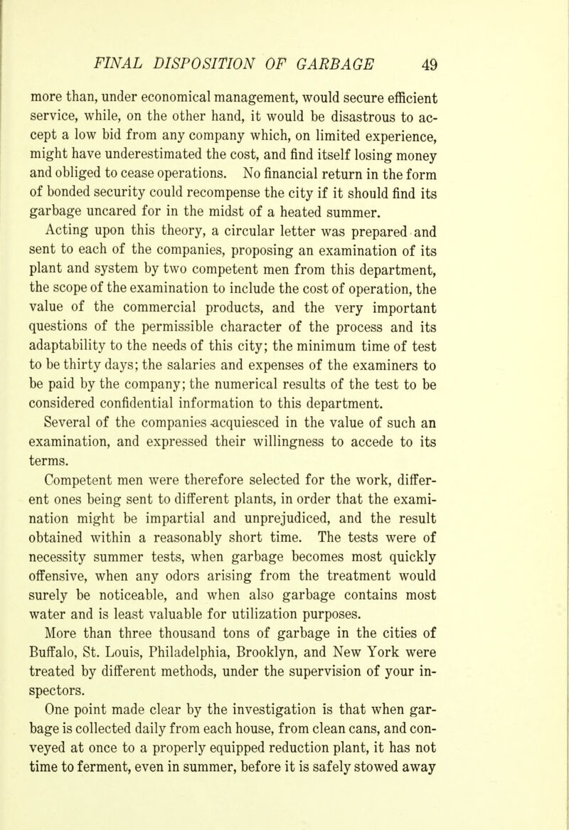 more than, under economical management, would secure efficient service, while, on the other hand, it would be disastrous to ac- cept a low bid from any company which, on limited experience, might have underestimated the cost, and find itself losing money and obliged to cease operations. No financial return in the form of bonded security could recompense the city if it should find its garbage uncared for in the midst of a heated summer. Acting upon this theory, a circular letter was prepared and sent to each of the companies, proposing an examination of its plant and system by two competent men from this department, the scope of the examination to include the cost of operation, the value of the commercial products, and the very important questions of the permissible character of the process and its adaptability to the needs of this city; the minimum time of test to be thirty days; the salaries and expenses of the examiners to be paid by the company; the numerical results of the test to be considered confidential information to this department. Several of the companies -acquiesced in the value of such an examination, and expressed their willingness to accede to its terms. Competent men were therefore selected for the work, differ- ent ones being sent to different plants, in order that the exami- nation might be impartial and unprejudiced, and the result obtained within a reasonably short time. The tests were of necessity summer tests, when garbage becomes most quickly offensive, when any odors arising from the treatment would surely be noticeable, and when also garbage contains most water and is least valuable for utilization purposes. More than three thousand tons of garbage in the cities of Buffalo, St. Louis, Philadelphia, Brooklyn, and New York were treated by different methods, under the supervision of your in- spectors. One point made clear by the investigation is that when gar- bage is collected daily from each house, from clean cans, and con- veyed at once to a properly equipped reduction plant, it has not time to ferment, even in summer, before it is safely stowed away