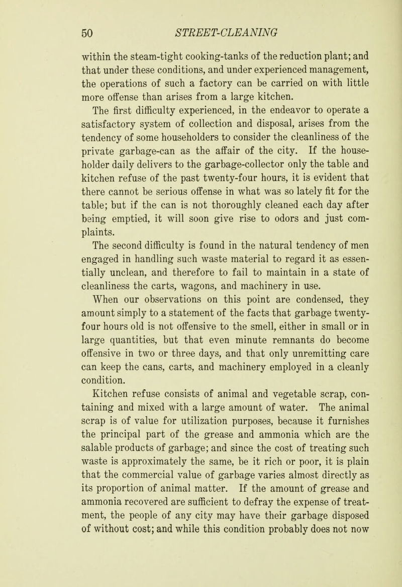 within the steam-tight cooking-tanks of the reduction plant; and that under these conditions, and under experienced management, the operations of such a factory can be carried on with little more offense than arises from a large kitchen. The first difficulty experienced, in the endeavor to operate a satisfactory system of collection and disposal, arises from the tendency of some householders to consider the cleanliness of the private garbage-can as the affair of the city. If the house- holder daily delivers to the garbage-collector only the table and kitchen refuse of the past twenty-four hours, it is evident that there cannot be serious offense in what was so lately fit for the table; but if the can is not thoroughly cleaned each day after being emptied, it will soon give rise to odors and just com- plaints. The second difficulty is found in the natural tendency of men engaged in handling such waste material to regard it as essen- tially unclean, and therefore to fail to maintain in a state of cleanliness the carts, wagons, and machinery in use. When our observations on this point are condensed, they amount simply to a statement of the facts that garbage twenty- four hours old is not offensive to the smell, either in small or in large quantities, but that even minute remnants do become offensive in two or three days, and that only unremitting care can keep the cans, carts, and machinery employed in a cleanly condition. Kitchen refuse consists of animal and vegetable scrap, con- taining and mixed with a large amount of water. The animal scrap is of value for utilization purposes, because it furnishes the principal part of the grease and ammonia which are the salable products of garbage; and since the cost of treating such waste is approximately the same, be it rich or poor, it is plain that the commercial value of garbage varies almost directly as its proportion of animal matter. If the amount of grease and ammonia recovered are sufficient to defray the expense of treat- ment, the people of any city may have their garbage disposed of without cost; and while this condition probably does not now