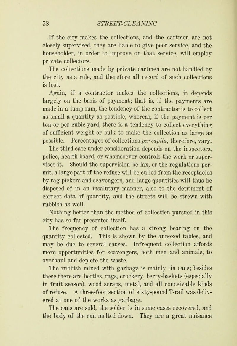 If the city makes the collections, and the cartmen are not closely supervised, they are liable to give poor service, and the householder, in order to improve on that service, will employ private collectors. The collections made by private cartmen are not handled by the city as a rule, and therefore all record of such collections is lost. Again, if a contractor makes the collections, it depends largely on the basis of payment; that is, if the payments are made in a lump sum, the tendency of the contractor is to collect as small a quantity as possible, whereas, if the payment is per ton or per cubic yard, there is a tendency to collect everything of sufficient weight or bulk to make the collection as large as possible. Percentages of collections per capita, therefore, vary. The third case under consideration depends on the inspectors, police, health board, or whomsoever controls the work or super- vises it. Should the supervision be lax, or the regulations per- mit, a large part of the refuse will be culled from the receptacles by rag-pickers and scavengers, and large quantities will thus be disposed of in an insalutary manner, also to the detriment of correct data of quantity, and the streets will be strewn with rubbish as well. Nothing better than the method of collection pursued in this city has so far presented itself. The frequency of collection has a strong bearing on the quantity collected. This is shown by the annexed tables, and may be due to several causes. Infrequent collection affords more opportunities for scavengers, both men and animals, to overhaul and deplete the waste. The rubbish mixed with garbage is mainly tin cans; besides these there are bottles, rags, crockery, berry-baskets (especially in fruit season), wood scraps, metal, and all conceivable kinds of refuse. A three-foot section of sixty-pound T-rail was deliv- ered at one of the works as garbage. The cans are sold, the solder is in some cases recovered, and the body of the can melted down. They are a great nuisance