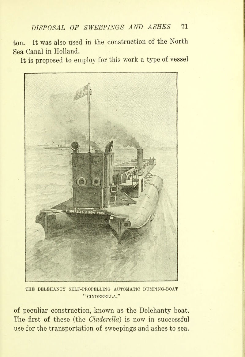 ton. It was also used in the construction of the North Sea Canal in Holland. It is proposed to employ for this work a type of vessel THE DELEHANTY SELF-PROPELLING AUTOMATIC DUMPING-BOAT  CINDERELLA. of peculiar construction, known as the Delehanty boat. The first of these (the Cinderella) is now in successful use for the transportation of sweepings and ashes to sea.
