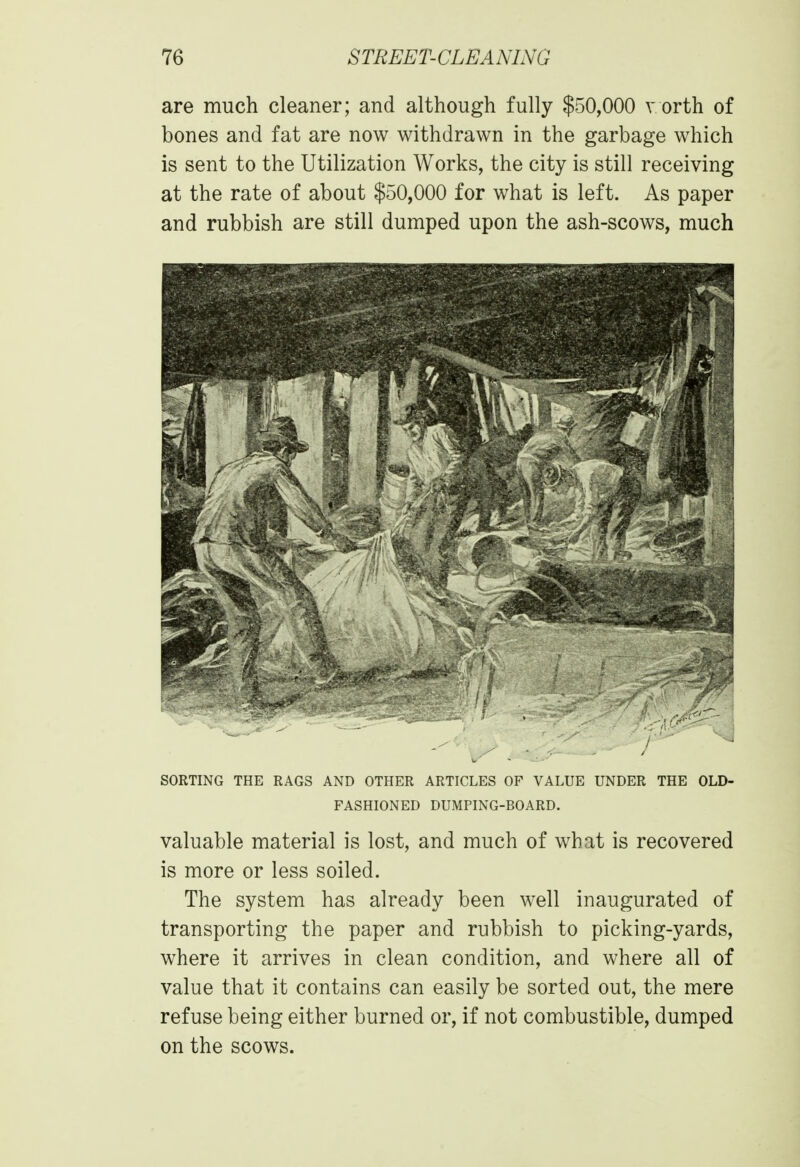 are much cleaner; and although fully $50,000 vorth of bones and fat are now withdrawn in the garbage which is sent to the Utilization Works, the city is still receiving at the rate of about $50,000 for what is left. As paper and rubbish are still dumped upon the ash-scows, much SORTING THE RAGS AND OTHER ARTICLES OF VALUE UNDER THE OLD- FASHIONED DUMPING-BOARD. valuable material is lost, and much of what is recovered is more or less soiled. The system has already been well inaugurated of transporting the paper and rubbish to picking-yards, where it arrives in clean condition, and where all of value that it contains can easily be sorted out, the mere refuse being either burned or, if not combustible, dumped on the scows.