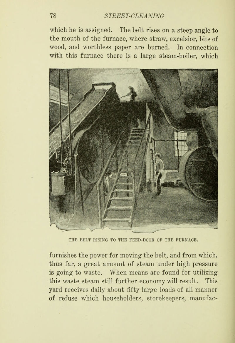 which he is assigned. The belt rises on a steep angle to the mouth of the furnace, where straw, excelsior, bits of wood, and worthless paper are burned. In connection with this furnace there is a large steam-boiler, which THE BELT RISING TO THE FEED-DOOR OF THE FURNACE. furnishes the power for moving the belt, and from which, thus far, a great amount of steam under high pressure is going to waste. When means are found for utilizing this waste steam still further economy will result. This yard receives daily about fifty large loads of all manner of refuse which householders, storekeepers, manufac-