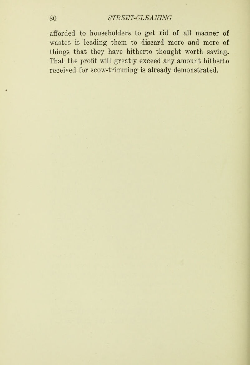 afforded to householders to get rid of all manner of wastes is leading them to discard more and more of things that they have hitherto thought worth saving. That the profit will greatly exceed any amount hitherto received for scow-trimming is already demonstrated.
