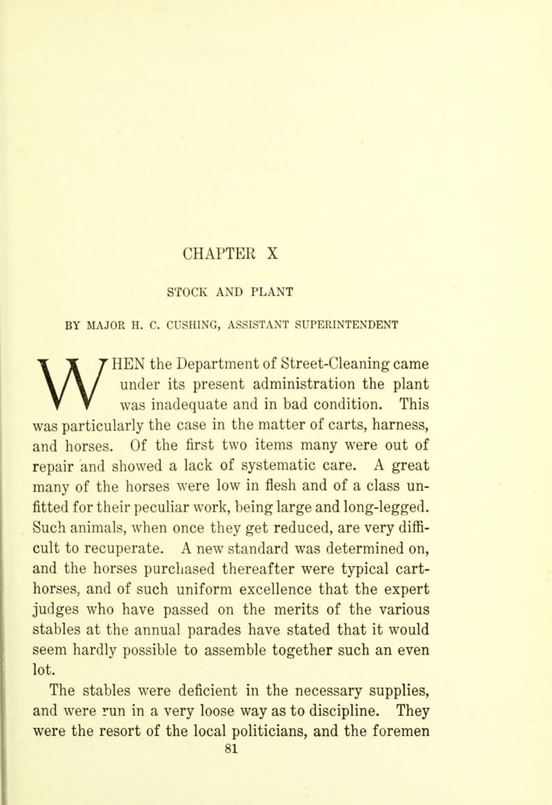 CHAPTER X STOCK AND PLANT BY MAJOR H. C. CUSHING, ASSISTANT SUPERINTENDENT WHEN the Department of Street-Cleaning came under its present administration the plant was inadequate and in bad condition. This was particularly the case in the matter of carts, harness, and horses. Of the first two items many were out of repair and showed a lack of systematic care. A great many of the horses were low in flesh and of a class un- fitted for their peculiar work, being large and long-legged. Such animals, when once they get reduced, are very diffi- cult to recuperate. A new standard was determined on, and the horses purchased thereafter were typical cart- horses, and of such uniform excellence that the expert judges who have passed on the merits of the various stables at the annual parades have stated that it would seem hardly possible to assemble together such an even lot. The stables were deficient in the necessary supplies, and were run in a very loose way as to discipline. They were the resort of the local politicians, and the foremen