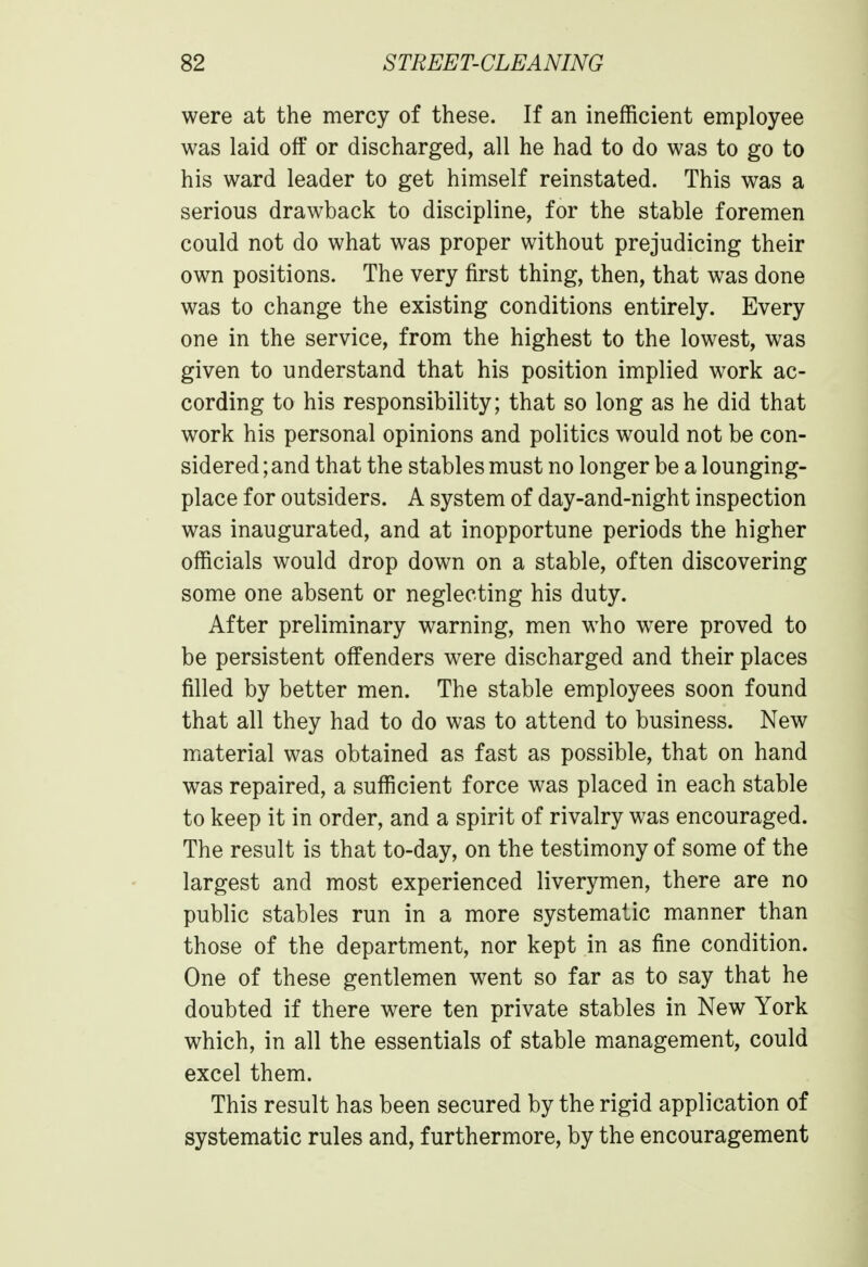 were at the mercy of these. If an inefficient employee was laid off or discharged, all he had to do was to go to his ward leader to get himself reinstated. This was a serious drawback to discipline, for the stable foremen could not do what was proper without prejudicing their own positions. The very first thing, then, that was done was to change the existing conditions entirely. Every one in the service, from the highest to the lowest, was given to understand that his position implied work ac- cording to his responsibility; that so long as he did that work his personal opinions and politics would not be con- sidered ; and that the stables must no longer be a lounging- place for outsiders. A system of day-and-night inspection was inaugurated, and at inopportune periods the higher officials would drop down on a stable, often discovering some one absent or neglecting his duty. After preliminary warning, men who were proved to be persistent offenders were discharged and their places filled by better men. The stable employees soon found that all they had to do was to attend to business. New material was obtained as fast as possible, that on hand was repaired, a sufficient force was placed in each stable to keep it in order, and a spirit of rivalry was encouraged. The result is that to-day, on the testimony of some of the largest and most experienced liverymen, there are no public stables run in a more systematic manner than those of the department, nor kept in as fine condition. One of these gentlemen went so far as to say that he doubted if there were ten private stables in New York which, in all the essentials of stable management, could excel them. This result has been secured by the rigid application of systematic rules and, furthermore, by the encouragement