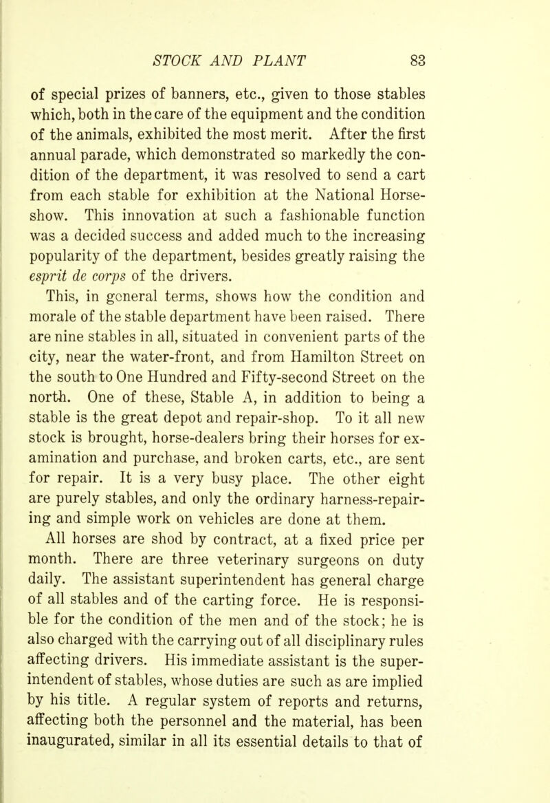 of special prizes of banners, etc., given to those stables which, both in the care of the equipment and the condition of the animals, exhibited the most merit. After the first annual parade, which demonstrated so markedly the con- dition of the department, it was resolved to send a cart from each stable for exhibition at the National Horse- show. This innovation at such a fashionable function was a decided success and added much to the increasing popularity of the department, besides greatly raising the esprit de corps of the drivers. This, in general terms, shows how the condition and morale of the stable department have been raised. There are nine stables in all, situated in convenient parts of the city, near the water-front, and from Hamilton Street on the south to One Hundred and Fifty-second Street on the north. One of these, Stable A, in addition to being a stable is the great depot and repair-shop. To it all new stock is brought, horse-dealers bring their horses for ex- amination and purchase, and broken carts, etc., are sent for repair. It is a very busy place. The other eight are purely stables, and only the ordinary harness-repair- ing and simple work on vehicles are done at them. All horses are shod by contract, at a fixed price per month. There are three veterinary surgeons on duty daily. The assistant superintendent has general charge of all stables and of the carting force. He is responsi- ble for the condition of the men and of the stock; he is also charged with the carrying out of all disciplinary rules affecting drivers. His immediate assistant is the super- intendent of stables, whose duties are such as are implied by his title. A regular system of reports and returns, affecting both the personnel and the material, has been inaugurated, similar in all its essential details to that of
