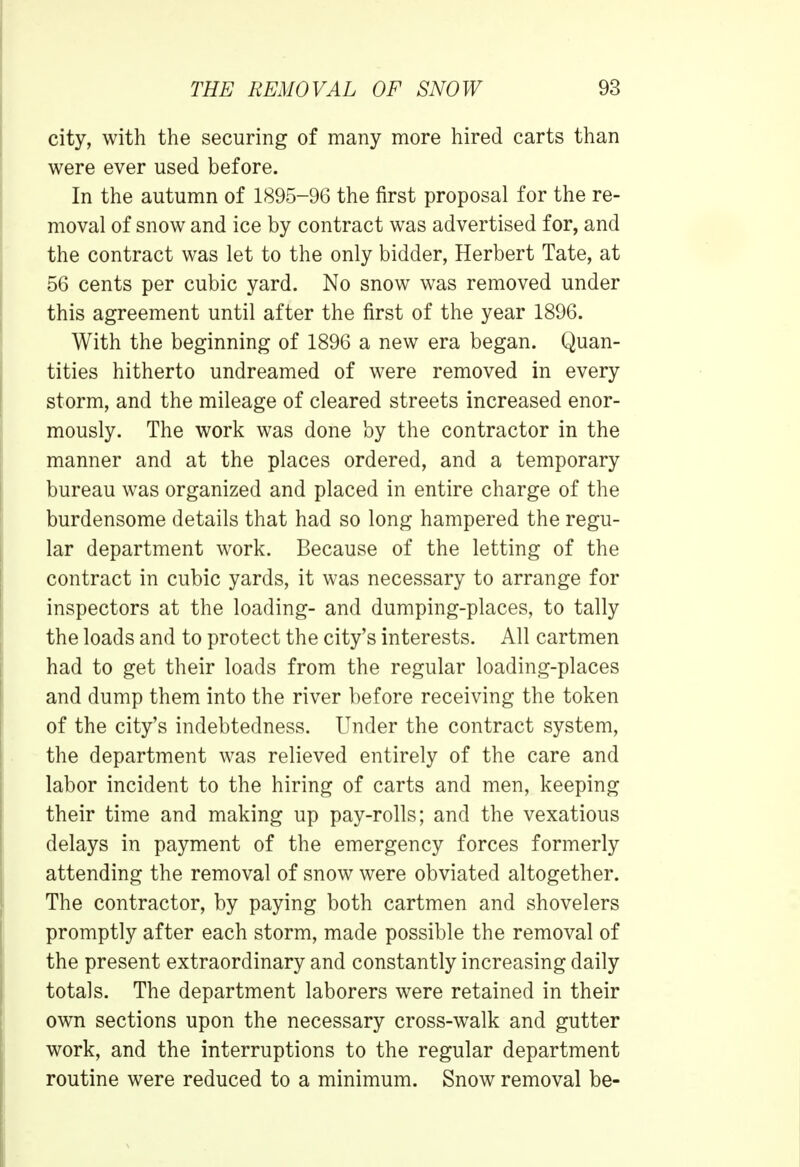 city, with the securing of many more hired carts than were ever used before. In the autumn of 1895-96 the first proposal for the re- moval of snow and ice by contract was advertised for, and the contract was let to the only bidder, Herbert Tate, at 56 cents per cubic yard. No snow was removed under this agreement until after the first of the year 1896. With the beginning of 1896 a new era began. Quan- tities hitherto undreamed of were removed in every storm, and the mileage of cleared streets increased enor- mously. The work was done by the contractor in the manner and at the places ordered, and a temporary bureau was organized and placed in entire charge of the burdensome details that had so long hampered the regu- lar department work. Because of the letting of the contract in cubic yards, it was necessary to arrange for inspectors at the loading- and dumping-places, to tally the loads and to protect the city's interests. All cartmen had to get their loads from the regular loading-places and dump them into the river before receiving the token of the city's indebtedness. Under the contract system, the department was relieved entirely of the care and labor incident to the hiring of carts and men, keeping their time and making up pay-rolls; and the vexatious delays in payment of the emergency forces formerly attending the removal of snow were obviated altogether. The contractor, by paying both cartmen and shovelers promptly after each storm, made possible the removal of the present extraordinary and constantly increasing daily totals. The department laborers were retained in their own sections upon the necessary cross-walk and gutter work, and the interruptions to the regular department routine were reduced to a minimum. Snow removal be-