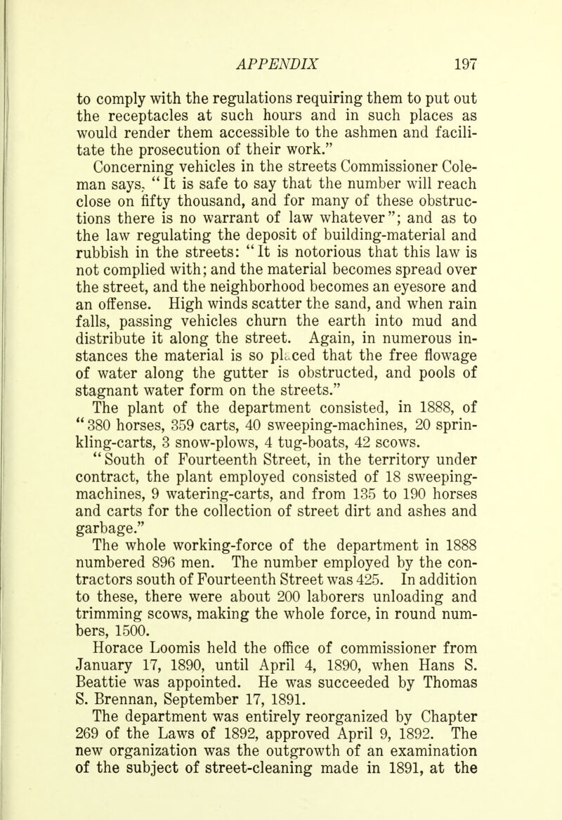 to comply with the regulations requiring them to put out the receptacles at such hours and in such places as would render them accessible to the ashmen and facili- tate the prosecution of their work. Concerning vehicles in the streets Commissioner Cole- man says, It is safe to say that the number will reach close on fifty thousand, and for many of these obstruc- tions there is no warrant of law whatever; and as to the law regulating the deposit of building-material and rubbish in the streets: It is notorious that this law is not complied with; and the material becomes spread over the street, and the neighborhood becomes an eyesore and an offense. High winds scatter the sand, and when rain falls, passing vehicles churn the earth into mud and distribute it along the street. Again, in numerous in- stances the material is so placed that the free flowage of water along the gutter is obstructed, and pools of stagnant water form on the streets. The plant of the department consisted, in 1888, of  380 horses, 359 carts, 40 sweeping-machines, 20 sprin- kling-carts, 3 snow-plows, 4 tug-boats, 42 scows.  South of Fourteenth Street, in the territory under contract, the plant employed consisted of 18 sweeping- machines, 9 watering-carts, and from 135 to 190 horses and carts for the collection of street dirt and ashes and garbage. The whole working-force of the department in 1888 numbered 896 men. The number employed by the con- tractors south of Fourteenth Street was 425. In addition to these, there were about 200 laborers unloading and trimming scows, making the whole force, in round num- bers, 1500. Horace Loomis held the office of commissioner from January 17, 1890, until April 4, 1890, when Hans S. Beattie was appointed. He was succeeded by Thomas S. Brennan, September 17, 1891. The department was entirely reorganized by Chapter 269 of the Laws of 1892, approved April 9, 1892. The new organization was the outgrowth of an examination of the subject of street-cleaning made in 1891, at the