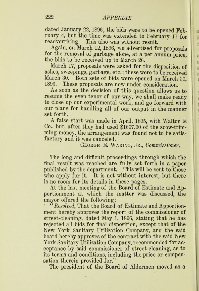 dated January 22,1896; the bids were to be opened Feb- ruary 4, but the time was extended to February 17 for readvertising. This also was without result. Again, on March 12,1896, we advertised for proposals for the removal of garbage alone, at a per annum price, the bids to be received up to March 26. March 17, proposals were asked for the disposition of ashes, sweepings, garbage, etc.; these were to be received March 30. Both sets of bids were opened on March 30, 1896. These proposals are now under consideration. As soon as the decision of this question allows us to resume the even tenor of our way, we shall make ready to close up our experimental work, and go forward with our plans for handling all of our output in the manner set forth. A false start was made in April, 1895, with Walton & Co., but, after they had used $1667.90 of the scow-trim- ming money, the arrangement was found not to be satis- factory and it was canceled. George E. Waring, Jr., Commissioner. The long and difficult proceedings through which the final result was reached are fully set forth in a paper published by the department. This will be sent to those who apply for it. It is not without interest, but there is no room for its details in these pages. At the last meeting of the Board of Estimate and Ap- portionment at which the matter was discussed, the mayor offered the following: '  Resolved, That the Board of Estimate and Apportion- ment hereby approves the report of the commissioner of street-cleaning, dated May 1, 1896, stating that he has rejected all bids for final disposition, except that of the New York Sanitary Utilization Company, and the said board hereby approves of the contract with the said New York Sanitary Utilization Company, recommended for ac- ceptance by said commissioner of street-cleaning, as to its terms and conditions, including the price or compen- sation therein provided for. The president of the Board of Aldermen moved as a