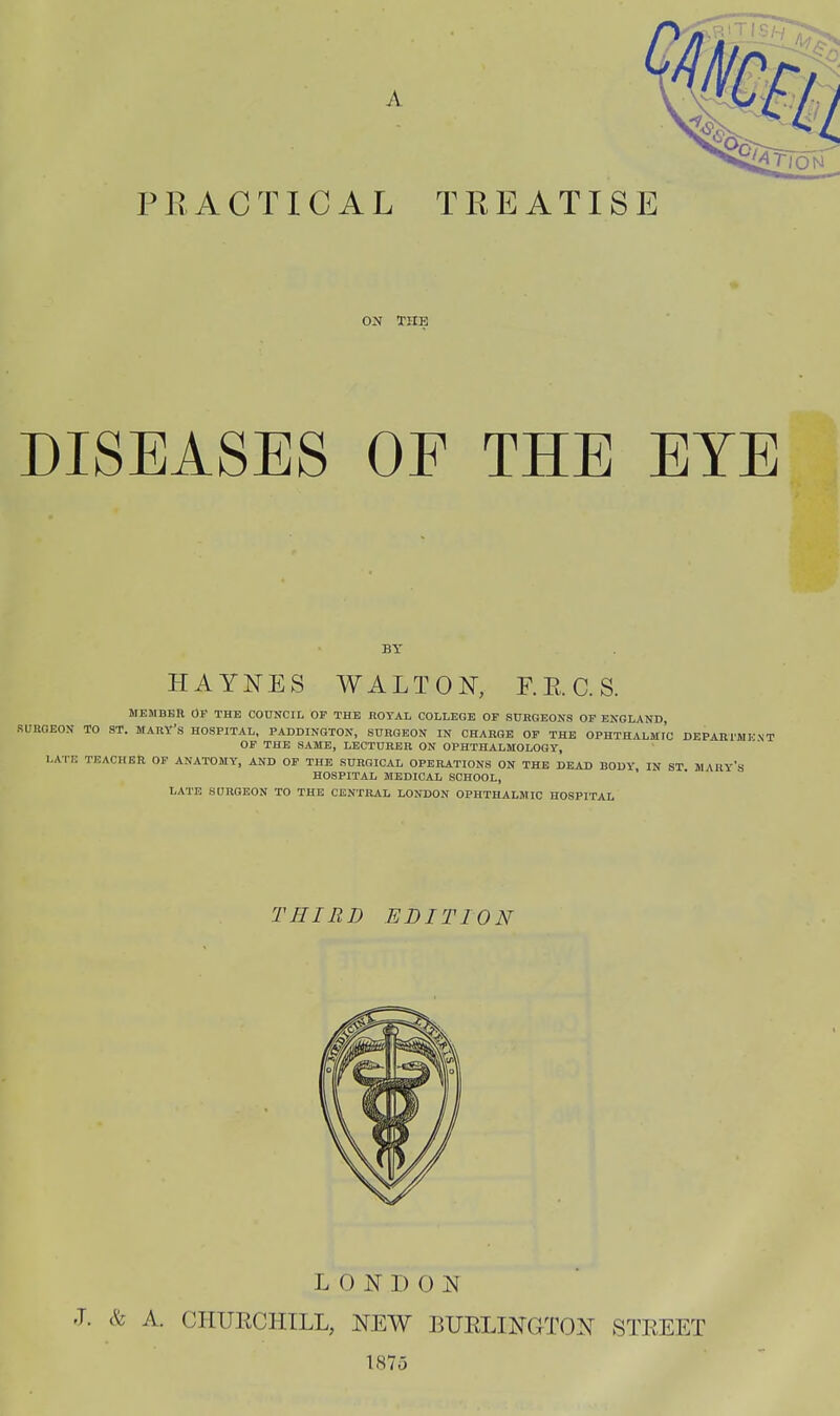 ON THE DISEASES OF THE EYE BY HAYNES WALTON, F. E. C. S. MEMBER OP THE COUNCIL OP THE ROYAL COLLEGE OP SURGEONS OP ENGLAND, SURGEON TO ST. MARY's HOSPITAL, PADDINGTON, SURGEON IN CHARGE OP THE OPHTHALMTC DEPARl'M OP THE SAME, LECTURER ON OPHTHALMOLOGY, LATE TEACHER OF ANATOMY, AND OP THE SURGICAL OPERATIONS ON THE DEAD BODY, IN ST MAHY's HOSPITAL MEDICAL, SCHOOL, LATE SDRQEON TO THE CENTRAL LONDON OPHTHALMIC HOSPITAL KNT THIRD EDITION L 0 ^^] 1) 0 N J. & A. CHUECHILL, NEW BUELIKGTON STEEET 1875