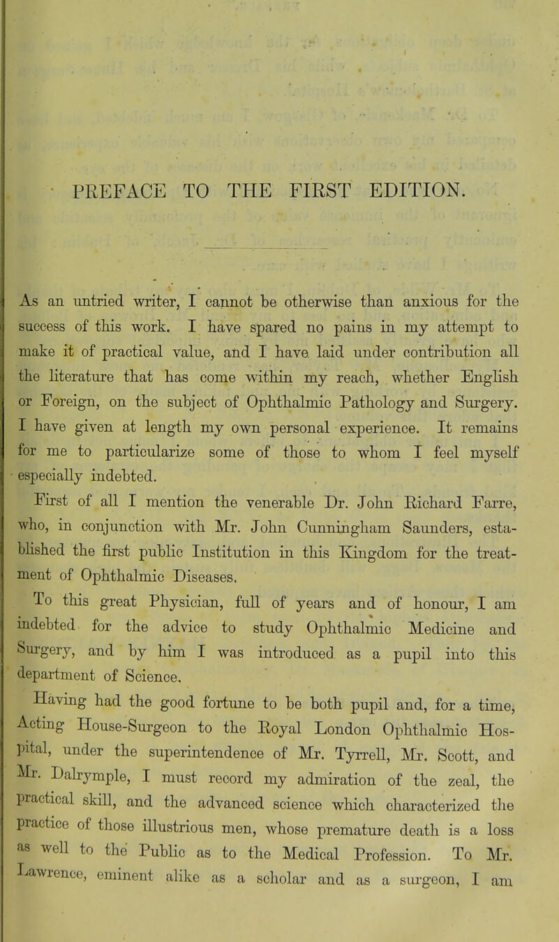 As an untried writer, I cannot be otherwise than anxious for the success of this work. I have spared no pains in my attempt to make it of practical value, and I have, laid under contribution all the Hterature that has come within my reach, whether English or Foreign, on the subject of Ophthalmic Pathology and Surgery. I have given at length my own personal experience. It remains for me to particularize some of those to whom I feel myself especially indebted. First of all I mention the venerable Dr. John Richard Farre, who, in conjunction with Mr. John Cunningham Saunders, esta- bhshed the first public Institution in this Kingdom for the treat- ment of Ophthalmic Diseases. To this great Physician, fuU of years and of honour, I am indebted for the advice to study Ophthalmic Medicine and Surgery, and by him I was introduced as a pupil into this department of Science. Having had the good fortune to be both pupil and, for a time. Acting House-Surgeon to the Royal London Ophthalmic Hos- pital, under the superintendence of Mr. Tyrrell, Mr. Scott, and Mr. Dabymple, I must record my admiration of the zeal, the practical skill, and the advanced science which characterized the practice of those illustrious men, whose premature death is a loss as well to the Public as to the Medical Profession. To Mr. Lawrence, eminent alike as a scholar and as a surgeon, I am