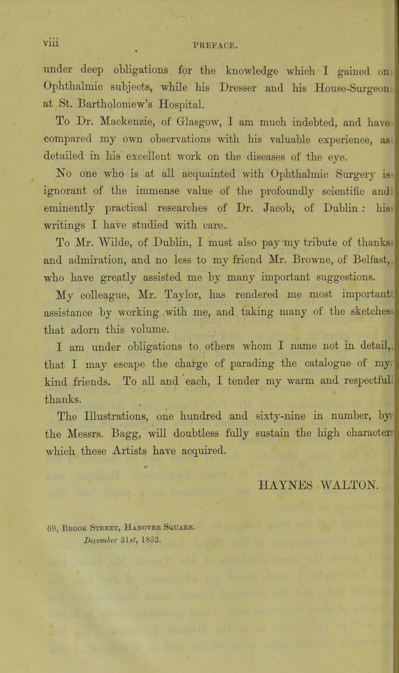 i under deep obligations for the knowledge which I gained on Ophthalmic subjects, while his Dresser and his House-Surgeon at St. Bartholomew's Hospital. To Dr. Mackenzie, of Glasgow, I am much indebted, and have compared my own observations with his valuable experience, as detailed in his excellent work on the diseases of the eye. No one who is at all acquainted with Ophthalmic Surgery is- ignorant of the immense value of the profoundly scientific and eminently practical researches of Dr. Jacob, of Dublin : his writings I have studied with care.. To Mr. Wilde, of Dublin, I must also pay my tribute of thanks- and admiration, and no less to my friend Mr. Browne, of Belfast, who have greatly assisted me by many important suggestions. My colleague, Mr. Taylor, has rendered me most important assistance by working .with me, and. taking many of the sketches- that adorn this volume. I am under obligations to others whom I name not in detail, that I may escape the charge of parading the catalogue of my kind friends. To all and each, I tender my warm and respectful thanks. The Illustrations, one hundred and sixty-nine in number, by the Messrs. Bagg, will doubtless fully sustain the high character; which these Artists have acquired. HAYNES WALTON. 69, Beook Street, Hanoteb Suuaee. December 'ilst, 1852.