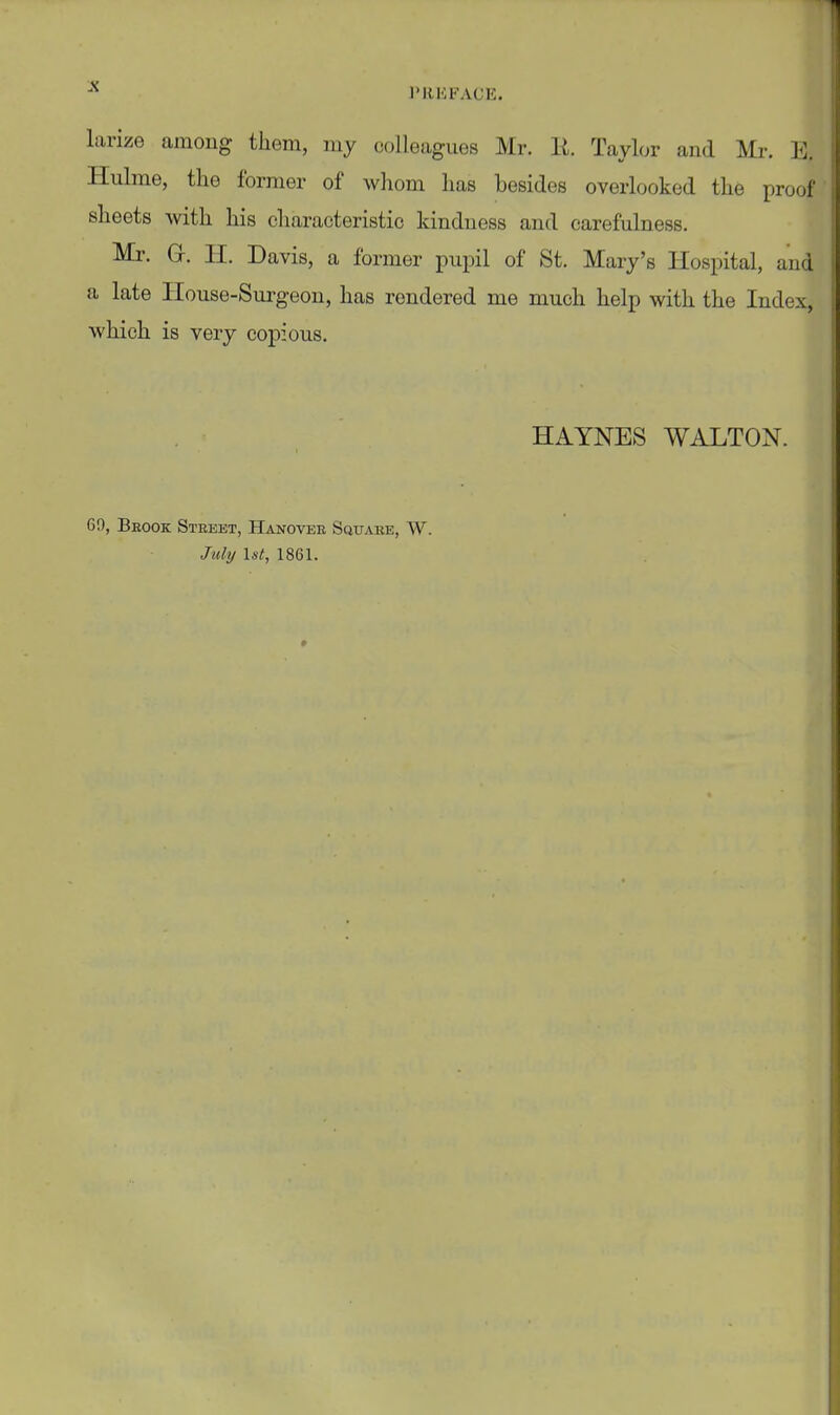 PREFACE. larize among tliem, my colleagues Mr. E. Taylor and Mr. E. Hulme, the former of whom has besides overlooked the proof sheets with his characteristic kindness and carefulness. Mr. G. H. Davis, a former pupil of St. Mary's Hospital, and a late Ilouse-Surgeon, has rendered me much help with the Index, which is very copious. HAYNES WALTON. 60, Beook Street, Hanover SauASE, W.