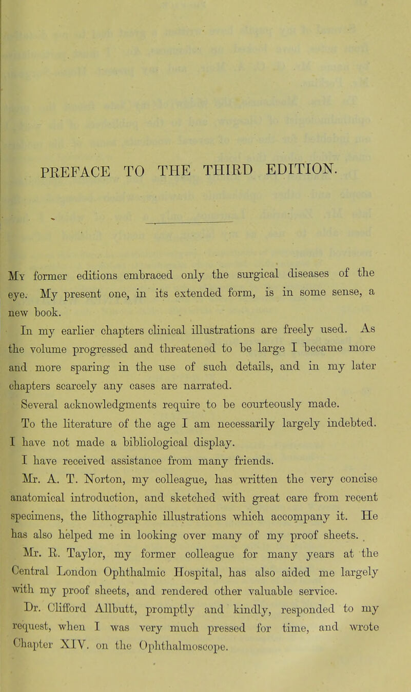 My former editions embraced only the surgical diseases of the eye. My present one, in its extended form, is in some sense, a new hook. In my earlier chapters clinical illustrations are freely used. As the volume progressed and threatened to be large I became more and more sparing in the use of such details, and in my later chapters scarcely any cases are narrated. Several acknowledgments reqiiire to be courteously made. To the literature of the age I am necessarily largely indebted. I have not made a bibliological display. I have received assistance from many friends. Mr. A. T. Norton, my colleague, has written the very concise anatomical introduction, and sketched with great care from recent specimens, the lithographic illustrations which accompany it. He has also helped me in looking over many of my proof sheets. Mr. R. Taylor, my former colleague for many years at the Central London Ophthalmic Hospital, has also aided me largely with my proof sheets, and rendered other valuable service. Dr. Clifford Allbutt, promptly and kindly, responded to my request, when I was very much pressed for time, and wrote Chapter XIV. on the Ophthalmoscope.