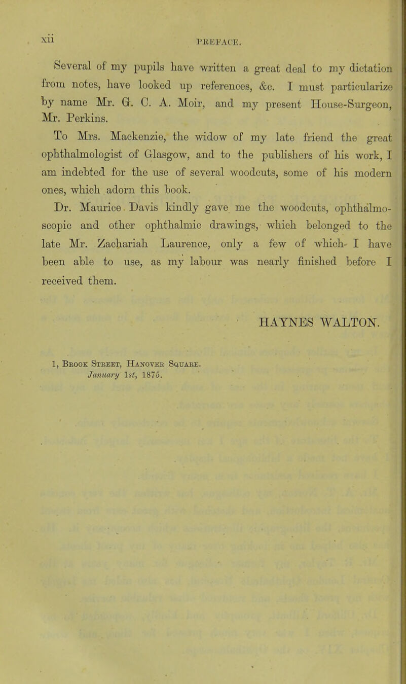 xu TUHFACK. Several of my pupils have written a great deal to my dictation from notes, have looked up references, &c. I must particularize by name Mr. Gr. C. A. Moir, and my present House-Surgeon, Mr. Perkins. To Mrs. Mackenzie, the widow of my late friend the great ophthalmologist of Glasgow, and to the publishers of his work, I am indebted for the use of several woodcuts, some of his modern ones, which adorn this book. Dr. Maurice. Davis kindly gave me the woodcuts, ophthalmo- scopic and other ophthalmic drawings, which belonged to the late Mr. Zachariah Laurence, only a few of which- I have been able to use, as my labour was nearly finished before I received them. HAYNES WALTON. 1, Brook Steeet, Hanovee Sqtjaee. January \st, 1875.