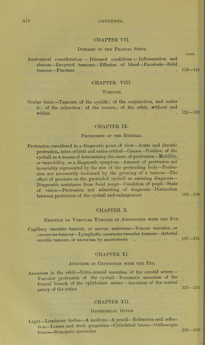 CHAPTER VII. Diseases of the Feontal Sinus. PAOE Anatomical consideration — Diseased conditions — Inflammation and abscess—Encysted tumours—Effusion of blood—Exostosis—Solid tumour—Eracture 118—12'1 CHAPTER VIII. TUMOUES. Ocular tunic—Tumours of the eyelids; of the conjunctiva, and under it; of the sclerotica; of the cornea; of the orbit, without and within 125—182 CHAPTER IX. Peoteusion or the Eyeball. Protrusion considered in a diagnostic point of view—Acute and chronic protrusion, intra-orbital and extra-orbital—Causes—Position of the eyeball as a means of determining the cause of protrusion—Mobility, or immobility, as a diagnostic symptom—Amount of protrusion not invariably represented by the size of the protruding body—Protru- sion not necessarily increased by the growing of a tumour—The effect of pressure on the protruded eyeball as assisting diagnosis— Diagnostic assistance from focal range—Condition of pupil—State of vision—Protrusion not admitting of diagnosis—Distinction between protrusion of the eyeball and enlargement .... CHAPTER X. Eeectile oe Vasoitlae TTmouES in Association with the Ete. Capillary vascular tumour, or ntevus matemus—Venous vascular, or cavernous tumour—Lymphatic cavernous vascular tumour—Arterial erectile tumour, or aneurism by anastomosis . . . • • 197 221 CHAPTER XI. Anetjeism in Connection with the Eye. Aneurism in the orbit—Intra-cranial aneurism of the carotid artery— Vascular protrusion of the eyeball—Traumatic aneurism of the frontal branch of the ophthalmic artery—Aneurism of the central artery of the retina CHAPTER XII. Geometeical Optics. Light—Luminous bodies—A medium—A pencil—Refraction and reflec- tion—Lenses and their properties—Cylindrical lenses-Orthoscopic lenses—Stenopeic spectacles