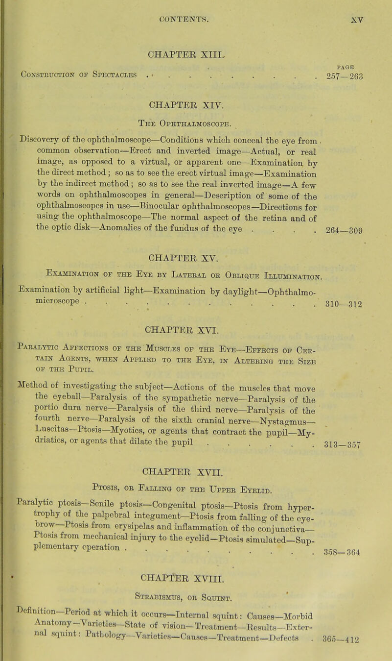 CHAPTER XIII.. PAGE CoNSTEXTCTiorr OF Spectacles . ■ 257—263 CHAPTER XIV. The Ophthalmoscope. Discovery of the ophthalmoscope—Conditions which conceal the eye from . common observation—Erect and inverted image—Actual, or real image, as opposed to a virtual, or apparent one—Examination, by the direct method; so as to see the erect virtual image—Examination by the indirect method; so as to see the real inverted image—A few words on ophthalmoscopes in general—Description of some of the ophthalmoscopes in use—Binocular ophthalmoscopes—Directions for using the ophthalmoscope—The normal aspect of the retina and of the optic disk—Anomalies of the fundus of the eye .... 264 309 CHAPTER XV. Examination of the Eye by Lateral or Obliqtte iLLinaiNATioN. Examination by artificial light—Examination by daylight—Ophthalmo- microscope 310 319 CHAPTER XVI. Paralytic Affections of the Mitscles of the Eye—Effects op Cer- tain Agents, when Applied to the Eye, in Altering the Size OF the Pupil. Method of investigating the subject—Actions of the muscles that move the eyeball—Paralysis of the sjonpathetic nerve—Paralysis of the portio dura nerve—Paralysis of the third nerve-Paralysis of the fourth nerve—Paralysis of the sixth cranial nerve—Nystagmus— Luscitas—Ptosis—Myotics, or agents that contract the pupil—My- driatics, or agents that dilate the pupil CHAPTER XVII. Ptosis, or Falling of the Upper Eyelid. Paralytic ptosis-Semle ptosis—Congenital ptosis—Ptosis from hyper- trophy of the palpebral integument—Ptosis from falling of the cye- Drow—Ptosis from erysipelas and inflammation of the conjunctiva- Ptosis from mechanical injiiry to the eyelid-Ptosis simulated-Sup- plementary operation 358-364 CHAPTER XVIII. Strabismtus, or SauiNT. Definition-Period at which it occurs-Intemal squint: Causes-Morbid Anatomy-Varieties-State of vision-Treatment-Results-Exter- nal squint: Pathology-Varieties-Causes-Treatment-Defects . 365-412